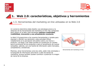 1. Web 2.0: características, objetivos y herramientas
8
1.3. Herramientas del marketing on-line utilizadas en la Web 2.0
Un comercio electrónico debe diseñar una estrategia previa a la
adopción de las herramientas del marketing on-line más ventajosas
para utilizar en la Web. Esta estrategia requiere creatividad,
credibilidad, innovación y una actualización constante.
La Web 2.0 proporciona a los usuarios herramientas y canales para
expresar y difundir sus opiniones y esta actividad influye
notablemente en la percepción del público sobre una marca o
producto. Los blogs y las redes sociales se constituyen en canales
para la promoción de los productos y para el lanzamiento de nuevas
campañas; además, son una fuente de información sobre mercados,
competidores y tendencias.
Mientras, otras herramientas como las wikis, están más orientadas a
la búsqueda de información para llevar a cabo las tareas de
marketing, aunque también pueden contribuir a potenciar la imagen
de marca de la empresa.
Herramientas del marketing on-line.
da de alta.
 