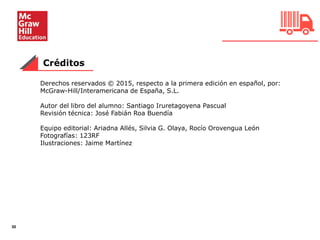 30
Créditos
Derechos reservados © 2015, respecto a la primera edición en español, por:
McGraw-Hill/Interamericana de España, S.L.
Autor del libro del alumno: Santiago Iruretagoyena Pascual
Revisión técnica: José Fabián Roa Buendía
Equipo editorial: Ariadna Allés, Silvia G. Olaya, Rocío Orovengua León
Fotografías: 123RF
Ilustraciones: Jaime Martínez
 