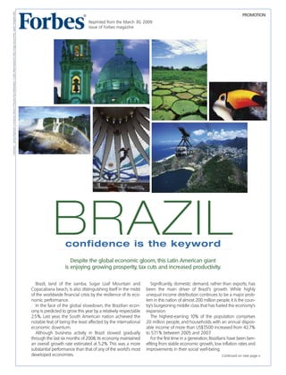 PROMOTION
Brazil, land of the samba, Sugar Loaf Mountain and
Copacabana beach, is also distinguishing itself in the midst
of the worldwide financial crisis by the resilience of its eco-
nomic performance.
In the face of the global slowdown, the Brazilian econ-
omy is predicted to grow this year by a relatively respectable
2.5%. Last year, the South American nation achieved the
notable feat of being the least affected by the international
economic downturn.
Although business activity in Brazil slowed gradually
through the last six months of 2008, its economy maintained
an overall growth rate estimated at 5.2%. This was a more
substantial performance than that of any of the world’s most
developed economies.
Significantly, domestic demand, rather than exports, has
been the main driver of Brazil’s growth. While highly
unequal income distribution continues to be a major prob-
lem in this nation of almost 200 million people, it is the coun-
try’s burgeoning middle class that has fueled the economy’s
expansion.
The highest-earning 10% of the population comprises
20 million people, and households with an annual dispos-
able income of more than US$7,500 increased from 42.7%
to 57.1% between 2005 and 2007.
For the first time in a generation, Brazilians have been ben-
efiting from stable economic growth, low inflation rates and
improvements in their social well-being.
BRAZIL
Continued on next page >>
Despite the global economic gloom, this Latin American giant
is enjoying growing prosperity, tax cuts and increased productivity.
confidence is the keyword
Clockwise–JamesMay/StockConnection;BrandXPictures/PaulEdmondson;Corbis;ReedKaestner/Corbis;ImageSourcePink;JupiterImages/Corbis
Reprinted from the March 30, 2009
issue of Forbes magazine
 