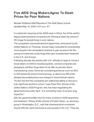 Five AIDS Drug MakersAgree To Slash
Prices for Poor Nations
Michael Waldholz Staff Reporterof The Wall Street Journal
Updated May 12, 2000 12:01 a.m. ET
In a landmark response to the AIDS crisis in Africa, five of the world's
largest pharmaceutical companies are offering to slash the prices of
HIV drugs for people living in poor nations.
The companies' unprecedentedjoint agreement,announced by the
United Nations on Thursday, should make it possible forconsiderably
more people in the devastated continent to gain access to the life-
saving but extremely costly drugs that have revolutionized treatment
in the U.S. and Europe.
Following delicate discussions with U.N. officials on ways to mount a
broad attack on AIDS in developing lands, several companies are
pledging to sell their drugs there for as little as pennies above
manufacturing costs.Some are considering prices as much as 85%
or 90% below the prices Americans pay, or about one-fifth of the
already-discounted prices now charged in some African nations.
"It's the first time the companies are collectivelywilling to discuss a
truly significant decline in prices," says Peter Piot, directorof the
United Nations AIDS Program,who has been negotiating the
agreementsince early April. "It is something many of us have long
hoped for."
Still, the agreementfalls short for many involved in AIDS awareness
and treatment. Sidney Wolfe,directorof Public Citizen, an advocacy
group in Washington, D.C., said that pharmaceutical companies
should offerthe same discounts to poorpeople in the U.S. "They are
 