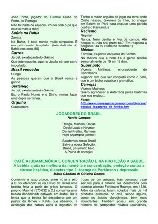 João Pinto, jogador do Futebol Clube do
Porto, de Portugal
Não foi nada de especial, chutei com o pé que
estava mais a mão!
Saúde na Bahia
Zanata
Na Bahia, é todo mundo muito simpático. É
um povo muito hospitalar. (lateral-direito do
Bahia nos anos 80)
Carros
Jardel, ex-atacante do Grêmio
Que interessante, aqui no Japão só tem carro
importado.
Brasil vencedor
Dunga
As pessoas querem que o Brasil vença e
ganhe.
Sertanejo
Jardel, ex-atacante do Grêmio
Eu, o Paulo Nunes e o Dinho vamos fazer
uma dupla sertaneja.
Orgulho
Claudiomiro
Tenho o maior orgulho de jogar na terra onde
Cristo nasceu. (ex-meia do Inter, ao chegar
em Belém do Pará para disputar uma partida
contra o Paysandu)
Racismo
Neymar
Nunca. Nem dentro e fora de campo. Até
porque eu não sou preto, né? (Em resposta à
pergunta "Já foi vítima de racismo?")
México
Ferreira, ex-ponta esquerda do Santos
No México que é bom. Lá a gente recebe
semanalmente de 15 em 15 dias.
Super pato
Vicente Matheus, ex-presidente do
Corinthians
Jogador tem que ser completo como o pato,
que é um bicho aquático e gramático.
Cervejas
Vicente Matheus
Quero agradecer a Antarctica pelas brahmas
que nos enviou...
Fonte:
http://www.mensagenscomamor.com/diversas/
perolas_jogadores_de_futebol.htm
JOGADORES DO BRASIL
Nenita Campos
Thiago, Marcelo, Oscar.
David Louis e Neymar
Daniel Freitas, Ramires
Hoje jogam pra ganhar!
Saudemos nosso Brasil
Salve a nossa Seleção.
Brasil, país muito belo.
A Pátria do coração!
CAFÉ AJUDA MEMÓRIA E CONCENTRAÇÃO E NA PROTEÇÃO A SAÚDE
A bebida ajuda na melhora da memória e concentração, proteção contra a
cirrose hepática, diabetes tipo 2, doença de Parkinson e depressão
Mário Cândido de Oliveira Gomes
Conforme o texto bíblico, entre 1010 a 970
a.C. foi oferecido ao rei David de Israel uma
bebida feita a partir de grãos torrados. O
próprio Maomé (570-632 a.C.) consumia uma
bebida denominada qahwah, em árabe. Diz a
lenda que a bebida foi descoberta por um
pastor do lêmen – Kaldi, que observou a
excitação das cabras após a ingestão de
frutas de um arbusto. Mas demorou treze
séculos para a cafeína ser identificada pelo
químico alemão Ferdinand Rounge, em 1820.
Além da cafeína, foram isolados mais de mil
produtos químicos no café, sendo alguns,
como os ácidos clorogênicos, bem mais
abundantes. Também possui um grande
número de compostos voláteis (quinidinas,
 