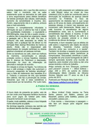 niacina, magnésio, etc.), que lhe dão aroma e
sabor. Até o momento não se sabe
exatamente quais os derivados do café após
a torra responsáveis pelos efeitos benéficos
da bebida (proteção das células, estimulação,
aumento da sensibilidade à insulina, etc).
Porém, seguramente não é a cafeína, embora
seja a mais estudada.
Também é completamente infundada a
afirmação de que a cafeína faz mal à saúde.
Em quantidades moderadas – o equivalente a
400-500mg/dia, dose de três a quatro xícaras -,
a cafeína não é prejudicial ao organismo, desde
a gestação até o fim da vida. Por isso, o
consumo não está associado ao infarto do
coração, nem a qualquer tipo de câncer ou má
formação fetal, doença fibrocística da mama ou
aborto. Ainda não é responsável pelo
descompasso do coração (arritmias) ou úlceras
gástrica e duodenal, em pessoas normais.
Entre os benefícios do café, citam-se melhora
da memória, concentração e atenção,
proteção contra a cirrose hepática, diabetes
tipo 2, doença de Parkinson e depressão,
diminuição no risco de inflamação do
pâncreas e redução do suicídio.
Em relação à cirrose do fígado, "os indícios de
que o café protege o órgão não autorizam o
consumo exagerado de bebidas alcoólicas",
nem a falta de tratamento das hepatites B e
C. Todavia, o consumo de chá, que também
tem cafeína, não faz a prevenção da cirrose,
indicando que não é essa substância a
responsável por tal benefício. Por outro lado,
a troca do café preparado em cafeteiras para
o café filtrado reduz os níveis do mau
colesterol (LDL) e pode ter contribuído para a
diminuição da incidência de doença arterial
coronária na Finlândia. O risco de
aparecimento do diabetes tipo 2, que surge
após os 40 anos de idade, principalmente em
pessoas obesas, é menor nas pessoas que
consomem café diariamente. Neste caso, o
café funciona à semelhança de alguns
antidiabéticos orais, isto é, aumentando a
sensibilidade das células à insulina. O lado
negativo da ingestão habitual de café é o
aumento da pressão arterial e a maior
incidência de câncer de bexiga.
Finalmente, é bom ressaltar que os efeitos do
café sobre o organismo são objeto de estudo
há décadas, "existindo muitos pontos
obscuros entre seu consumo e a saúde".
Também há dúvidas a respeito dos processos
químicos responsáveis pelos benefícios já
comprovados. Discussões científicas à parte,
a ingestão de uma xícara fumegante de café é
sempre apreciada durante uma reunião de
negócios, para receber uma visita ou dar uma
pausa durante a rotina do trabalho.
Artigo extraído do livro "Doenças, conhecer
para prevenir" (volume 1 – Ottoni Editora –
págs. 256 a 257), de autoria do médico
infectologista Mário Cândido de Oliveira
Gomes, falecido aos 77 anos no dia 6 de
junho de 2013.
Publicado por Redação Blog Café Fácil
http://www.cafefacil.com.br/blog/
A PIADA DA SEMANA
FÃ DE FUTEBOL
O louro dado de presente ao padre, veio de
um bar onde uma freguesia fanática reunia-se
para ouvir jogos de futebol pelo rádio,
enquanto tomavam suas cervejas.
O padre, muito satisfeito, colocou o novo hóspede
numa coluna junto ao púlpito.
No domingo seguinte, começou seu sermão sob
os olhares atentos dos fiéis e do papagaio:
— Meus irmãos! Cristo nasceu na Terra
Santa, passou por Belém, passou por
Nazareth, passou pela Galiléia, passou por
Jerusalém, passou por...
— Puta merda — interrompeu o papagaio —
não tem um beque para segurar esse
homem?
oOo
Acessar: www.r2cpress.com.br
PS. JULHO, 10 ANOS DO AN, EDIÇÃO
COMEMORATIVA.
 