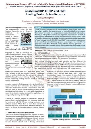 International Journal of Trend in Scientific Research and Development (IJTSRD)
Volume 3 Issue 5, August 2019
@ IJTSRD | Unique Paper ID – IJTSRD27928
Analysis
Routing
Department of Information Technology Support
University
How to cite this paper: Khaing Khaing
Wai "Analysis of RIP, EIGRP, and OSPF
Routing Protocols in a Network"
Published in
International
Journal of Trend in
Scientific Research
and Development
(ijtsrd), ISSN: 2456-
6470, Volume-3 |
Issue-5, August
2019, pp.2484-2487,
https://doi.org/10.31142/ijtsrd27928
Copyright © 2019 by author(s) and
International Journal ofTrend inScientific
Research and Development Journal. This
is an Open Access article distributed
under the terms of
the Creative
Commons Attribution
License (CC BY 4.0)
(http://creativecommons.org/licenses/by
/4.0)
OSPF (Open Shortest Path First) is the most widely used
IOSPF is based on the Shortest Path First (SPF) algorithm
which is used to calculate the shortest path to each node.
EIGRP Enhanced Interior Gateway Routing
Cisco’s proprietary routing protocol based on Diffusing
Update Algorithm [4].
A routing protocol is the languagea router speaks with other
routers in order to share information about the reachability
and status of network. It includes a procedure to select the
best path based on the reachability information ithasandfor
recording this information in a route table. Regarding to
select the best path, a routing metric will be applied and it is
computed by a routing algorithm [8].
A metric is a variable assigned to routers as a means of
ranking them from the best to worst or from most preferred
to least preferred [9]. Different routing protocols have
different metrics. When there is more than one route
between two nodes, a router must determine
metrics by choose the routing protocol to calculate the best
path.
2. CLASSIFYING ROUTING PROTOCOLS
The classification of routing protocol is depicted in below.
Where there is some dynamic routing protocol can be used
to configuring routing tables in the router. There is Interior
Gateway Protocol (IGP) than should be used for the routers
in same domain network such as Routing Information
IJTSRD27928
International Journal of Trend in Scientific Research and Development (IJTSRD)
Volume 3 Issue 5, August 2019 Available Online: www.ijtsrd.com e-
27928 | Volume – 3 | Issue – 5 | July - August 2019
Analysis of RIP, EIGRP, and OSPF
Routing Protocols in a Network
Khaing Khaing Wai
f Information Technology Support and Maintenance,
University of Computer Studies, Mandalay, Myanmar
http://creativecommons.org/licenses/by
ABSTRACT
There are many routing protocols out there today, some old and some new,
but all are used for the same purpose. In general, to ideally select routes
between any two nodes on a computer network and disseminate information.
Routing of data packets is one of the important process in the internet. A
routing protocol specifies the method of communication among routers used
in the inter connection of networks. This paper take
of such routing protocols (RIP,OSPF,andEIGRP),expresses themandanalyzes
their way of operation. In this paper, we have analyzed and simulated a
proposed Local Area Network using different routing protocols. So,
configuration of these different routing protocols aredoneusingCISCOpacket
tracer simulator.
KEYWORDS: RIP, EIGRP, OSPF, Cisco Packet Tracer
1. INTRODUCTION
There are many routing protocols out there today, some old and some new, but
allareused for the same purpose. Ingeneral,toideallyselectroutesbetweenany
two nodes on a computer network and disseminate information.
Each routing protocols have their own algorithm and have difference in
performancebasically. Three typical types of routing protocol ar
simulation samples: RIP, OSPF and EIGRP. RIP (RoutingInformationProtocol)is
one of the oldest routing protocols still in service. Hop count is the metric that
RIP uses, and the hop limit limits the network size that RIP can support.
OSPF (Open Shortest Path First) is the most widely used
IOSPF is based on the Shortest Path First (SPF) algorithm
which is used to calculate the shortest path to each node.
EIGRP Enhanced Interior Gateway Routing Protocol) is
Cisco’s proprietary routing protocol based on Diffusing
A routing protocol is the languagea router speaks with other
routers in order to share information about the reachability
edure to select the
best path based on the reachability information ithasandfor
recording this information in a route table. Regarding to
select the best path, a routing metric will be applied and it is
a variable assigned to routers as a means of
ranking them from the best to worst or from most preferred
Different routing protocols have
different metrics. When there is more than one route
between two nodes, a router must determine a method of
metrics by choose the routing protocol to calculate the best
CLASSIFYING ROUTING PROTOCOLS
The classification of routing protocol is depicted in below.
Where there is some dynamic routing protocol can be used
to configuring routing tables in the router. There is Interior
Gateway Protocol (IGP) than should be used for the routers
etwork such as Routing Information
Protocol (RIP), Enhanced Interior Gateway RoutingProtocol
(EIGRP), Open Shortest Path First (OSPF) and ISIS
(Intermediate System – Intermediate System). And for the
routers in different domain network, Exterior Gateway
Protocol (EGP) can be used such as BorderGatewayProtocol
(BGP). For the router in the same domain network, thereare
two types of dynamic routing protocols that can be used on
computer networks, namely distance vector and link
routing protocols.
Figure1. Routing Protocol Classification
International Journal of Trend in Scientific Research and Development (IJTSRD)
-ISSN: 2456 – 6470
August 2019 Page 2484
OSPF
nd Maintenance,
There are many routing protocols out there today, some old and some new,
but all are used for the same purpose. In general, to ideally select routes
des on a computer network and disseminate information.
Routing of data packets is one of the important process in the internet. A
routing protocol specifies the method of communication among routers used
in the inter connection of networks. This paper takes into consideration three
of such routing protocols (RIP,OSPF,andEIGRP),expresses themandanalyzes
their way of operation. In this paper, we have analyzed and simulated a
proposed Local Area Network using different routing protocols. So,
n of these different routing protocols aredoneusingCISCOpacket
RIP, EIGRP, OSPF, Cisco Packet Tracer
There are many routing protocols out there today, some old and some new, but
purpose. Ingeneral,toideallyselectroutesbetweenany
two nodes on a computer network and disseminate information.
Each routing protocols have their own algorithm and have difference in
performancebasically. Three typical types of routing protocol are chosen as the
RIP (RoutingInformationProtocol)is
one of the oldest routing protocols still in service. Hop count is the metric that
RIP uses, and the hop limit limits the network size that RIP can support.
Protocol (RIP), Enhanced Interior Gateway RoutingProtocol
(EIGRP), Open Shortest Path First (OSPF) and ISIS
Intermediate System). And for the
routers in different domain network, Exterior Gateway
rotocol (EGP) can be used such as BorderGatewayProtocol
(BGP). For the router in the same domain network, thereare
two types of dynamic routing protocols that can be used on
computer networks, namely distance vector and link-state
Figure1. Routing Protocol Classification
 