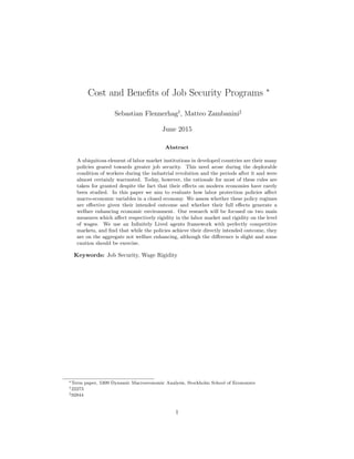 Cost and Beneﬁts of Job Security Programs ∗
Sebastian Flennerhag†
, Matteo Zambanini‡
June 2015
Abstract
A ubiquitous element of labor market institutions in developed countries are their many
policies geared towards greater job security. This need arose during the deplorable
condition of workers during the industrial revolution and the periods after it and were
almost certainly warranted. Today, however, the rationale for most of these rules are
taken for granted despite the fact that their eﬀects on modern economies have rarely
been studied. In this paper we aim to evaluate how labor protection policies aﬀect
macro-economic variables in a closed economy. We assess whether these policy regimes
are eﬀective given their intended outcome and whether their full eﬀects generate a
welfare enhancing economic environment. Our research will be focused on two main
measures which aﬀect respectively rigidity in the labor market and rigidity on the level
of wages. We use an Inﬁnitely Lived agents framework with perfectly competitive
markets, and ﬁnd that while the policies achieve their directly intended outcome, they
are on the aggregate not welfare enhancing, although the diﬀerence is slight and some
caution should be exercise.
Keywords: Job Security, Wage Rigidity
∗Term paper, 5309 Dynamic Macroeconomic Analysis, Stockholm School of Economics
†22273
‡92844
1
 