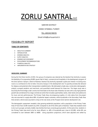 ZORLU SANTRALLLC
SARIYER DISTRICT
34083 ISTANBUL TURKEY
TEL:+9054578970
Email:info@zorlusantral.tr
FEASIBILITY REPORT
TABLE OF CONTENTS
 EXECUTIVE SUMMARY
 INTRODUCTION
 DEMAND ANALYSIS
 SUPPLY ANALYSIS
 DEMAND GAP ASSESMENT
 DEVELOPMENT RECOMMENDATIONS
 FINANCIAL ANALYSIS
 IMPLEMENTATION STRATEGY
EXCECUTIVE SUMMARY
During the first three months of 2014, Koc group of companies was retained by the Istanbul City Authority to assess
the feasibility of incorporating 30,000 square feet of retail, commercial and hospitality in the development program of
the Zorlu Santral in Sariyer a district of Istanbul. Istanbul City Authority expressed a particular interest in locating a bus
route or a contribution to the ne metro line and a mosque in the development site. To quantify and describe demand
for religious and potential other transportation establishments, We delineated a trade area, conducted a demographic
analysis, surveyed residents and merchants, and quantified overall demand for these two. The larger study area is
bound by the third bridge under construction that leads to the Asian side of Istanbul (an area with a very high potential
growth rate and demand for a large commercial centre that includes supermarkets, banks, retail stores and auditoriums
for music and arts performances). The Primary Trade Area, encompassing roughly a ½-mile radius from the project
site, was assumed to supply about 80% of potential repeat customers, while households in the Secondary Trade Area
that owned a vehicle were assumed to shop at the new stores at the Prospect Zorlu Santral development site.
The demographic assessment revealed a fast-growing residential population, with a population in the Primary Trade
Area of more than 33,300 residents by 2010. Compared to all of the other parts of Istanbul, Trade Area residents tend
to be much younger, primarily middle class families that have university going students. At the same time, residents in
the Primary Trade Area tend to be far more affluent, i.e., 40% of households earn close to $15,000, while 45% are
considered to earn between $400 to $4000. Using population projections, which were adjusted and vetted by
 