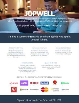Jopwell is an online hiring platform connecting Black, Latino / Hispanic, and
Native American students with internships and full-time jobs at top companies.
Visit jopwell.com/share/LEAHP31 to sign up!
Finding a summer internship or full-time job is was a pain.
Jopwell is here.
Some of the companies hiring from Jopwell include:
TARGETED TO YOU
Our partner companies
understand the value of
creating diverse workforces;
they’re looking for candidates
like you!
A DEDICATED TEAM
Our team of specialists is
focused on finding the right
internship or job for you.
QUICK AND FREE
Busy? Don’t worry! Signing up
is quick, easy, and won’t cost
you a cent.
DETAILED PROFILES
You’re more than a resume,
so we let you showcase your
entire story to recruiters - not
just what fits on one page.
DIRECT ACCESS
Goodbye over-crowded
company info sessions. Hello
Jopwell. Express interest in
companies and directly apply
for internships and jobs.
Sign up at jopwell.com/share/LEAHP31
 