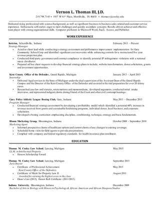 Vernon L. Thomas III, J.D.
219.798.7143 ♦ 1937 W 61st Place, Merrillville, IN 46410 ♦ thomasv@cooley.edu
Dedicated rising professional with science background, as well as significant business to business sales-related and customer-service
experience. Enthusiastic self-starter, eager to meet challenges and quickly assimilate concepts.Results-driven achiever and effective
team player with strong organizational skills. Computer proficient in Microsoft Word, Excel, Access,and Publisher.
WORK EXPERIENCE
Invision, Scherrillville, Indiana February 2013 – Present
Strategy Manager
 Acted as client lead while conducting a strategy assessment and performance improvement implementation for Gary
Community School Corp and identified significant cost recoveries while enhancing controls for a restructured five year
revenue projection plan.
 Conducted third-party governance and contract compliance to identify potential IP infringement violations with a national
music distributor.
 Prepared ad hoc client requests to develop financial strategy plans to include; website transformation, donorsolicitation, g rants
and investment opportunities.
Kent County Office of the Defender, Grand Rapids, Michigan January 2013 – April 2013
Internship
Delivered legal services in the State of Michigan underthe dual supervision ofthe Assistant Dean ofthe Grand Rapids
Campus and the Director of the Kent County Office of the Defender and assisted in the trial preparation for over 20 felony
cases.
Researched case law and statutes,wrote motions and memorandums, developed arguments,conducted initial intake
interviews, and represented indigent clients during Friend of the Court and othercivil contempt hearings.
Gary Police Athletic League Boxing Club, Gary, Indiana May 2013 – December 2013
Program Manager
 Conducted financial strategy assessment by developing a profitability model which identified a potential 60% increase in
revenue received from grants and sustainable fundraising programs, individual donor, local business,and corporate
solicitation.
 Developed a boxing curriculum emphasizing discipline, conditioning, technique,strategy and basic fundamentals.
Bloom Marketing Group, Bloomington, Indiana October 2009 – September 2010
Marketing Agent
 Informed prospective clients of healthcare options and current clients ofany changes to existing coverage.
 Scheduled home visits for field agents to provide presentations.
 Complied with company and federal regulatory standards for health insurance plan enrollment.
EDUCATION
Thomas M. Cooley Law School, Lansing, Michigan May 2015
LL.M. in Intellectual Property
 Honors Scholarship Award
Thomas M. Cooley Law School, Lansing, Michigan September 2013
Juris Doctor
 Certificate of Professional Achievement May 2013
Kent County Office of the Defenders
 Certificate of Merit for Property Law II August 2011
Awarded for earning the highest score in the class
 Dean’s List (2013), Honor Roll Certificate (2011/2013)
Indiana University, Bloomington, Indiana December 2009
Bachelor of Arts in Biology with Minors in Psychology & African American and African Diaspora Studies
 
