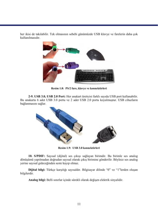 her ikisi de takılabilir. Tek olmasının sebebi günümüzde USB klavye ve farelerin daha çok
kullanılmasıdır.




                        Resim 1.8: PS/2 fare, klavye ve konnektörleri

      2-9. USB 3.0, USB 2.0 Port: Her anakart üreticisi farklı sayıda USB port kullanabilir.
Bu anakarta 6 adet USB 3.0 portu ve 2 adet USB 2.0 portu koyulmuĢtur. USB cihazların
bağlanmasını sağlar.




                              Resim 1.9: USB 3.0 konnektörleri

      10. S/PDIF: Sayısal (dijital) ses çıkıĢı sağlayan birimdir. Bu birimle ses analog
dönüĢümü yapılmadan doğrudan sayısal olarak çıkıĢ birimine gönderilir. Böylece ses analog
yerine sayısal gideceğinden seste kayıp olmaz.

       Dijital bilgi: Türkçe karĢılığı sayısaldır. Bilgisayar dilinde “0” ve “1”lerden oluĢan
bilgilerdir.

      Analog bilgi: Belli sınırlar içinde sürekli olarak değiĢen elektrik sinyalidir.




                                              11
 
