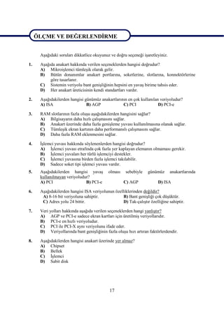 ÖLÇME VE DEĞERLENDĠRME

ÖLÇME VE DEĞERLENDĠRME
      AĢağıdaki soruları dikkatlice okuyunuz ve doğru seçeneği iĢaretleyiniz.

1.    AĢağıda anakart hakkında verilen seçeneklerden hangisi doğrudur?
      A) MikroiĢlemci tümleĢik olarak gelir.
      B) Bütün donanımlar anakart portlarına, soketlerine, slotlarına, konnektörlerine
           göre tasarlanır.
      C) Sistemin veriyolu bant geniĢliğinin hepsini en yavaĢ birime tahsis eder.
      D) Her anakart üreticisinin kendi standartları vardır.

2.    AĢağıdakilerden hangisi günümüz anakartlarının en çok kullanılan veriyoludur?
      A) ISA                   B) AGP             C) PCI              D) PCI-e

3.    RAM slotlarının fazla oluĢu aĢağıdakilerden hangisini sağlar?
      A) Bilgisayarın daha hızlı çalıĢmasını sağlar.
      B) Anakart üzerinde daha fazla geniĢleme yuvası kullanılmasına olanak sağlar.
      C) TümleĢik ekran kartının daha performanslı çalıĢmasını sağlar.
      D) Daha fazla RAM eklenmesini sağlar.

4.    ĠĢlemci yuvası hakkında söylenenlerden hangisi doğrudur?
      A) ĠĢlemci yuvası etrafında çok fazla yer kaplayan elemanın olmaması gerekir.
      B) ĠĢlemci yuvaları her türlü iĢlemciyi destekler.
      C) ĠĢlemci yuvasına birden fazla iĢlemci takılabilir.
      D) Sadece soket tipi iĢlemci yuvası vardır.
5.    AĢağıdakilerden hangisi yavaĢ         olması   sebebiyle    günümüz       anakartlarında
      kullanılmayan veriyoludur?
      A) PCI                  B) PCI-e               C) AGP            D) ISA

6.    AĢağıdakilerden hangisi ISA veriyolunun özelliklerinden değildir?
       A) 8-16 bit veriyoluna sahiptir.           B) Bant geniĢliği çok düĢüktür.
       C) Adres yolu 24 bittir.                   D) Tak-çalıĢtır özelliğine sahiptir.

7.    Veri yolları hakkında aĢağıda verilen seçeneklerden hangi yanlıĢtır?
      A) AGP ve PCI-e sadece ekran kartları için üretilmiĢ veriyollarıdır.
      B) PCI-e en hızlı veriyoludur.
      C) PCI ile PCI-X aynı veriyolunu ifade eder.
      D) Veriyollarında bant geniĢliğinin fazla oluĢu hızı artıran faktörlerdendir.

8.    AĢağıdakilerden hangisi anakart üzerinde yer almaz?
      A) Chipset
      B) Bellek
      C) ĠĢlemci
      D) Sabit disk




                                            17
 