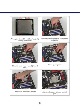 MikroiĢlemci üzerindeki çentikler sokete yanlıĢ        Çentikler denk gelecek Ģekilde iĢlemci sokete
          takılmayı önlemektedir.                                      yerleĢtirilir.




                                                                  Soket kapağı kapatılır.
 ĠĢlemcinin sokete oturup oturmadığı kontrol
                    edilir.




    Kızak kilidiyle mikroiĢlemci sabitlenir.           MikroiĢlemci soğutucu takılmaya hazır hâle
                                                                         gelir.




                                                  26
 