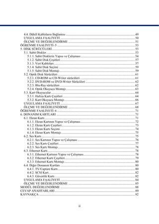 4.4. Dâhilî Kabloların Bağlantısı ....................................................................................... 49
   UYGULAMA FAALĠYETĠ .............................................................................................. 50
   ÖLÇME VE DEĞERLENDĠRME .................................................................................... 51
ÖĞRENME FAALĠYETĠ–5 .................................................................................................. 53
5. DĠSK SÜRÜCÜLERĠ......................................................................................................... 53
   5.1. Sabit Diskler................................................................................................................ 53
      5.1.1. Sabit Disklerin Yapısı ve ÇalıĢması .................................................................... 54
      5.1.2. Sabit Disk ÇeĢitleri .............................................................................................. 57
      5.1.3. Veri Kabloları ...................................................................................................... 57
      5.1.4. Sabit Disk Seçimi ................................................................................................ 59
      5.1.5. Sabit Disk Montajı ............................................................................................... 59
   5.2. Optik Disk Sürücüleri ................................................................................................. 61
      5.2.1. CD-ROM ve CD-Writer sürücüleri ..................................................................... 61
      5.2.2. DVD-ROM ve DVD-Writer Sürücüleri .............................................................. 62
      5.2.3. Blu-Ray sürücüleri ............................................................................................... 62
      5.2.4. Optik Okuyucu Montajı ....................................................................................... 63
   5.3. Kart Okuyucular.......................................................................................................... 64
      5.3.1. Hafıza Kartı ÇeĢitleri ........................................................................................... 64
      5.3.2. Kart Okuyucu Montajı ......................................................................................... 66
   UYGULAMA FAALĠYETĠ .............................................................................................. 67
   ÖLÇME VE DEĞERLENDĠRME .................................................................................... 68
ÖĞRENME FAALĠYETĠ–6 .................................................................................................. 71
6. DONANIM KARTLARI ................................................................................................... 71
   6.1. Ekran Kartı .................................................................................................................. 71
      6.1.1. Ekran Kartının Yapısı ve ÇalıĢması..................................................................... 72
      6.1.2. Ekran Kartı ÇeĢitleri ............................................................................................ 73
      6.1.3. Ekran Kartı Seçimi .............................................................................................. 74
      6.1.4. Ekran Kartı Montajı ............................................................................................. 75
   6.2. Ses Kartı ...................................................................................................................... 75
      6.2.1. Ses Kartının Yapısı ve ÇalıĢması ........................................................................ 76
      6.2.2. Ses Kartı ÇeĢitleri ................................................................................................ 77
      6.2.3. Ses Kartı Montajı ................................................................................................. 78
   6.3. Ethernet Kartı .............................................................................................................. 78
      6.3.1. Ethernet Kartının Yapısı ve ÇalıĢması................................................................. 78
      6.3.2. Ethernet Kartı ÇeĢitleri ........................................................................................ 79
      6.3.3. Ethernet Kartı Montajı ......................................................................................... 80
   6.4. Diğer Donanım Kartları .............................................................................................. 80
      6.4.1. TV/Capture Kartı ................................................................................................. 80
      6.4.2. SCSI Kart............................................................................................................. 82
      6.4.3. Güvenlik Kartı ..................................................................................................... 82
   UYGULAMA FAALĠYETĠ .............................................................................................. 84
   ÖLÇME VE DEĞERLENDĠRME .................................................................................... 85
MODÜL DEĞERLENDĠRME .............................................................................................. 88
CEVAP ANAHTARLARI ..................................................................................................... 89
KAYNAKÇA ......................................................................................................................... 92


                                                                    ii
 