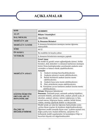 AÇIKLAMALAR
AÇIKLAMALAR

                 AÇIKLAMALAR
KOD               481BB0091
ALAN              BiliĢim Teknolojileri
DAL/MESLEK        Alan Ortak
MODÜLÜN ADI       Ġç Donanım Birimleri
MODÜLÜN TANIMI    Ġç donanım birimlerinin montajını tanıtan öğrenme
                  materyalidir.
SÜRE              40/32
ÖN KOġUL          Bu modülün ön koĢulu yoktur.
YETERLĠK          Ġç donanım birimlerinin montajını yapmak
                  Genel Amaç
                  Bu modül ile gerekli ortam sağlandığında iĢlemci, bellek
                  birimleri, disk sürücüleri ve donanım kartlarının montajını
                  üretici firma kataloglarından yararlanarak anakarta zarar
                  vermeden ve hatasız olarak yapabileceksiniz.
                  Amaçlar
MODÜLÜN AMACI         1. Anakartı montaja hazırlayabileceksiniz
                      2. Anakarta iĢlemciyi monte edebileceksiniz.
                      3. Bellek birimlerini anakart üzerine monte
                           edebileceksiniz.
                      4. Anakartı kasa içine monte edebileceksiniz.
                      5. Disk sürücülerini monte edebileceksiniz.
                      6. GeniĢleme yuvası kartlarını anakart üzerine monte
                         edebileceksiniz.
                  Ortam: Bilgisayar laboratuvarı
EĞĠTĠM ÖĞRETĠM    Donanım: Antistatik poĢet, antistatik ambalaj köpükleri,
ORTAMLARI VE      antistatik bileklik, antistatik altlık, anakart, plastik ayak, el
DONANIMLARI       takımları, anakart, iĢlemci, iĢlemci soğutucusu ve fanı,
                  termal macun, bilgisayar kasası, anakart, bellek birimi,
                  vidalar, montajı yapılacak diskler ve okuyucular
                  Modül içinde yer alan her öğrenme faaliyetinden sonra
                  verilen ölçme araçları ile kendinizi değerlendireceksiniz.
ÖLÇME VE          Öğretmen modül sonunda ölçme aracı (çoktan seçmeli test,
DEĞERLENDĠRME     doğru-yanlıĢ testi, boĢluk doldurma, eĢleĢtirme vb.)
                  kullanarak modül uygulamaları ile kazandığınız bilgi ve
                  becerileri ölçerek sizi değerlendirecektir.




                                iii
 