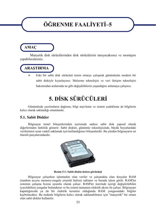 ÖĞRENME FAALĠYETĠ–5

                   ÖĞRENME FAALĠYETĠ–5
   AMAÇ
       Manyetik disk sürücülerinden disk sürücülerini tanıyacaksınız ve montajını
yapabileceksiniz.

   ARAġTIRMA
           Eski bir sabit disk sürücüsü temin etmeye çalıĢarak günümüzün modern bir
            sabit diskiyle kıyaslayınız. Malzeme teknolojisi ve veri iletiĢim teknolojisi
            bakımından aralarında ne gibi değiĢikliklerin yaĢandığını anlamaya çalıĢınız.



                       5. DĠSK SÜRÜCÜLERĠ
       Günümüzde yazılımların dağıtımı, bilgi arĢivleme ve sistem yedekleme de bilgilerin
kalıcı olarak saklandığı ortamlardır.

5.1. Sabit Diskler
       Bilgisayar temel bileĢenlerinden içerisinde sadece sabit disk yapısal olarak
diğerlerinden farklılık gösterir. Sabit diskler, günümüz teknolojisinde, büyük boyutlardaki
verilerimizi uzun vadeli saklamak için kullandığımız bileĢenlerdir. Bu yüzden bilgisayarın en
önemli parçalarındandır.




                           Resim 5.1: Sabit diskin üstten görünüĢü
       Bilgisayar çalıĢırken iĢlenmekte olan veriler ve çalıĢmakta olan dosyalar RAM
(random access memory-rasgele eriĢimli hafıza) saklanır ve burada iĢlem görür. RAM'ler
sistemin çalıĢma hızına uyumlu olarak çalıĢır. RAM'ler üzerinde içeriği değiĢtirilebilen
(yazılabilen) yongalar bulundurur ve bu sistem tamamen elektrik akımı ile çalıĢır. Bilgisayarı
kapattığınızda ya da bir elektrik kesintisi olduğunda RAM yongasındaki bilgiler
kaybolacaktır. Bu nedenle bilgilerin kalıcı olarak saklanabilmesi için "manyetik" bir ortam
olan sabit diskler kullanılır.
                                             53
 