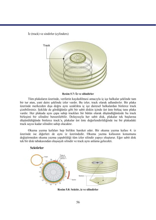 Ġz (track) ve sindirler (cylinders)




                                   Resim 5.7: Ġz ve silindirler
       Tüm plakaların üzerinde, verilerin kaydedilmesi amacıyla iç içe halkalar Ģeklinde tam
bir tur atan, yani daire Ģeklinde izler vardır. Bu izler, track olarak adlandırılır. Bir plaka
üzerinde merkezden dıĢa doğru aynı uzaklıkta iç içe dairesel halkalardan binlerce track
çizebilirsiniz. ġekilde de gördüğünüz gibi bir sabit diskin içinde üst üste birkaç tane plaka
vardır. Her plakada aynı çapa sahip trackları bir bütün olarak düĢündüğünüzde bu track
birleĢimi bir silindire benzetilebilir. Dolayısıyla her sabit disk, plakalar tek baĢlarına
düĢünüldüğünde binlerce track’a, plakalar üst üste değerlendirildiğinde ise bir plakadaki
track sayısı kadar silindire sahip olacaktır.

       Okuma yazma kafaları hep birlikte hareket eder. Bir okuma yazma kafası 4. iz
üzerinde ise diğerleri de aynı iz üzerindedir. Okuma yazma kafasının konumunu
değiĢtirmeden okuma yazma yapabildiği tüm izler silindir yapıyı oluĢturur. Eğer sabit disk
tek bir disk tabakasından oluĢsaydı silindir ve track aynı anlama gelecekti.

        Sektörler




                               Resim 5.8: Sektör, iz ve silindirler



                                               56
 