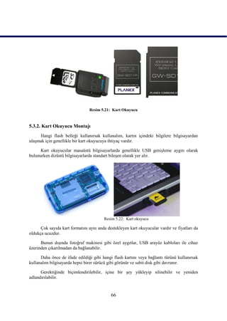 Resim 5.21: Kart Okuyucu



5.3.2. Kart Okuyucu Montajı
     Hangi flash belleği kullanırsak kullanalım, kartın içindeki bilgilere bilgisayardan
ulaĢmak için genellikle bir kart okuyucuya ihtiyaç vardır.

      Kart okuyucular masaüstü bilgisayarlarda genellikle USB geniĢleme aygıtı olarak
bulunurken dizüstü bilgisayarlarda standart bileĢen olarak yer alır.




                                        Resim 5.22: Kart okuyucu

      Çok sayıda kart formatını aynı anda destekleyen kart okuyucular vardır ve fiyatları da
oldukça ucuzdur.

      Bunun dıĢında fotoğraf makinesi gibi özel aygıtlar, USB arayüz kabloları ile cihaz
üzerinden çıkarılmadan da bağlanabilir.

      Daha önce de ifade edildiği gibi hangi flash kartını veya bağlantı türünü kullanırsak
kullanalım bilgisayarda hepsi birer sürücü gibi görünür ve sabit disk gibi davranır.

      Gerektiğinde biçimlendirilebilir, içine bir Ģey yükleyip silinebilir ve yeniden
adlandırılabilir.


                                            66
 