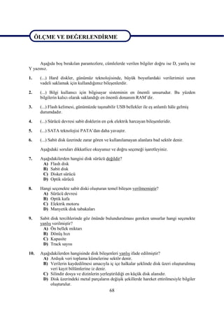 ÖLÇME VE DEĞERLENDĠRME

ÖLÇME VE DEĞERLENDĠRME
      AĢağıda boĢ bırakılan parantezlere, cümlelerde verilen bilgiler doğru ise D, yanlıĢ ise
Y yazınız.

1.    (...) Hard diskler, günümüz teknolojisinde, büyük boyutlardaki verilerimizi uzun
      vadeli saklamak için kullandığımız bileĢenlerdir.

2.    (...) Bilgi kullanıcı için bilgisayar sisteminin en önemli unsurudur. Bu yüzden
      bilgilerin kalıcı olarak saklandığı en önemli donanım RAM’dir.

3.    (...) Flash kelimesi, günümüzde taĢınabilir USB bellekler ile eĢ anlamlı hâle gelmiĢ
      durumdadır.

4.    (...) Sürücü devresi sabit disklerin en çok elektrik harcayan bileĢenleridir.

5.    (...) SATA teknolojisi PATA’dan daha yavaĢtır.

6.    (...) Sabit disk üzerinde zarar gören ve kullanılamayan alanlara bad sektör denir.

      AĢağıdaki soruları dikkatlice okuyunuz ve doğru seçeneği iĢaretleyiniz.

7.    AĢağıdakilerden hangisi disk sürücü değildir?
       A) Flash disk
       B) Sabit disk
       C) Disket sürücü
       D) Optik sürücü

8.    Hangi seçenekte sabit diski oluĢturan temel bileĢen verilmemiĢtir?
       A) Sürücü devresi
       B) Optik kafa
       C) Elektrik motoru
       D) Manyetik disk tabakaları

9.    Sabit disk tercihlerinde göz önünde bulundurulması gereken unsurlar hangi seçenekte
      yanlıĢ verilmiĢtir?
       A) Ön bellek miktarı
       B) DönüĢ hızı
       C) Kapasite
       D) Track sayısı

10.   AĢağıdakilerden hangisinde disk bileĢenleri yanlıĢ ifade edilmiĢtir?
       A) ArdıĢık veri toplama kümelerine sektör denir.
       B) Verilerin kaydedilmesi amacıyla iç içe halkalar Ģeklinde disk üzeri oluĢturulmuĢ
           veri kayıt bölümlerine iz denir.
       C) Silindir dosya ve dizinlerin yerleĢtirildiği en küçük disk alanıdır.
       D) Disk üzerindeki metal parçaların değiĢik Ģekillerde hareket ettirilmesiyle bilgiler
           oluĢturulur.
                                              68
 