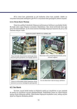 PCI-e ekran kartı günümüzde en çok kullanılan ekran kartı çeĢididir. Sebebi ise
veriyolları konusunda anlattığımız gibi PCI-e veriyolunun bant geniĢliğinin yüksek oluĢudur.

6.1.4. Ekran Kartı Montajı
       Ekran kar grafiksel iĢlemlerde bilgisayar performansını belirleyen unsurlardan biridir.
Bu kadar iĢlem yapıp bileĢenin ısınmaması düĢünülemez. Bazı ekran kartlarında haricî güç
giriĢi bile bulunmaktadır. Ġyi bir ekran kartının bulunduğu bilgisayar kasasının da çok iyi fan
sistemine ihtiyacı vardır.

                            EKRAN KARTI MONTAJ ADIMLARI




  Kasa üzerinde ekran kartının takılacağı slotun         Ekran kartı slota yerleĢtirilip bastırılarak yerine
 karĢısına gelen geniĢleme yuva kapağı çıkarılır.                       oturması sağlanır.




                                                          En son ekran kartı vida ile kasaya sabitlenir.
 Slotun en arkasındaki kilidin kapanması ekran
 kartımızın yuvasına oturduğunun göstergesidir.


6.2. Ses Kartı
        Ses kartı, sayısal olarak tutulan ses bilgilerini analog ses sinyallerine ve aynı zamanda
da analog ses sinyallerini sayısala dönüĢtürmektedir. Hoparlörden alınan ses, dijital bilginin
analog sinyale dönüĢmüĢ Ģeklidir. Mikrofondan bilgisayara kaydedilen seste, analog sinyalin
dijital ses bilgisine dönüĢmüĢ Ģeklidir.

                                                    75
 