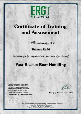 InffiIII AUSTRALIA
Certificate of Training
and Assessment
a%rb co to
"*,fr//
il*t
Thomas Rudd
l*r rr*""rr/4 **/rkk/ tl, or;ro*
"rr/
r1/r"A"r* ,/
Fast Rescue Boat Handling
This course is conducted in accordance
with STCW Reg Vll2 and Code Section A-
vl/2, Table A-Vt/2-2 but does not meet
AMSA endorsement for Fast Rescue Boat
without completion of Table A-Vll2-L.
Certificate number: 188231
Course date: L6 - 17 March 2Ol5
Managing Director: Shane Addis
This tmining meeb industry standards and is not recognised within the
Australian Qualifications Framework.
Wellparks Holdings Pty Ltd Vas ERGT Austmlia.
 