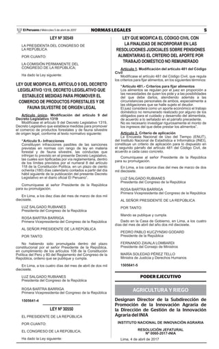 5NORMAS LEGALESMiércoles 5 de abril de 2017El Peruano /
LEY Nº 30549
LA PRESIDENTA DEL CONGRESO DE
LA REPÚBLICA
POR CUANTO:
LA COMISIÓN PERMANENTE DEL
CONGRESO DE LA REPÚBLICA;
Ha dado la Ley siguiente:
LEY QUE MODIFICA EL ARTÍCULO 9 DEL DECRETO
LEGISLATIVO 1319, DECRETO LEGISLATIVO QUE
ESTABLECE MEDIDAS PARA PROMOVER EL
COMERCIO DE PRODUCTOS FORESTALES Y DE
FAUNA SILVESTRE DE ORIGEN LEGAL
Artículo único. Modificación del artículo 9 del
Decreto Legislativo 1319
Modifícase el artículo 9 del Decreto Legislativo 1319,
Decreto Legislativo que establece medidas para promover
el comercio de productos forestales y de fauna silvestre
de origen legal, conforme al texto normativo siguiente:
“Artículo 9.- Infracciones
Constituyen infracciones pasibles de las sanciones
previstas en normas con rango de ley en materia
forestal y de fauna silvestre, las conductas que
infrinjan lo previsto en el presente Decreto Legislativo,
las cuales son tipificadas por vía reglamentaria, dentro
de los límites previstos por el numeral 8 del artículo
118 de la Constitución Política, en un plazo de ciento
ochenta (180) días calendario contados a partir del día
hábil siguiente de la publicación del presente Decreto
Legislativo en el diario oficial El Peruano”.
Comuníquese al señor Presidente de la República
para su promulgación.
En Lima, a los diez días del mes de marzo de dos mil
diecisiete.
LUZ SALGADO RUBIANES
Presidenta del Congreso de la República
ROSA BARTRA BARRIGA
Primera Vicepresidenta del Congreso de la República
AL SEÑOR PRESIDENTE DE LA REPÚBLICA
POR TANTO:
No habiendo sido promulgada dentro del plazo
constitucional por el señor Presidente de la República,
en cumplimiento de los artículos 108 de la Constitución
Política del Perú y 80 del Reglamento del Congreso de la
República, ordeno que se publique y cumpla.
En Lima, a los cuatro días del mes de abril de dos mil
diecisiete.
LUZ SALGADO RUBIANES
Presidenta del Congreso de la República
ROSA BARTRA BARRIGA
Primera Vicepresidenta del Congreso de la República
1505641-4
LEY Nº 30550
EL PRESIDENTE DE LA REPÚBLICA
POR CUANTO:
EL CONGRESO DE LA REPÚBLICA;
Ha dado la Ley siguiente:
LEY QUE MODIFICA EL CÓDIGO CIVIL CON
LA FINALIDAD DE INCORPORAR EN LAS
RESOLUCIONES JUDICIALES SOBRE PENSIONES
ALIMENTARIAS EL CRITERIO DEL APORTE POR
TRABAJO DOMÉSTICO NO REMUNERADO
Artículo 1. Modificación del artículo 481 del Código
Civil
Modifícase el artículo 481 del Código Civil, que regula
los criterios para fijar alimentos, en los siguientes términos:
“Artículo 481.- Criterios para fijar alimentos
Los alimentos se regulan por el juez en proporción a
las necesidades de quien los pide y a las posibilidades
del que debe darlos, atendiendo además a las
circunstancias personales de ambos, especialmente a
las obligaciones que se halle sujeto el deudor.
El juez considera como un aporte económico el trabajo
doméstico no remunerado realizado por alguno de los
obligados para el cuidado y desarrollo del alimentista,
de acuerdo a lo señalado en el párrafo precedente.
No es necesario investigar rigurosamente el monto de
los ingresos del que debe prestar los alimentos”.
Artículo 2. Criterio de aplicación
La Encuesta Nacional de Uso del Tiempo (ENUT),
del Instituto Nacional de Estadística e Informática (INEI),
constituye un criterio de aplicación para lo dispuesto en
el segundo párrafo del artículo 481 del Código Civil, de
acuerdo a cada caso concreto.
Comuníquese al señor Presidente de la República
para su promulgación.
En Lima, a los catorce días del mes de marzo de dos
mil diecisiete.
LUZ SALGADO RUBIANES
Presidenta del Congreso de la República
ROSA BARTRA BARRIGA
Primera Vicepresidenta del Congreso de la República
AL SEÑOR PRESIDENTE DE LA REPÚBLICA
POR TANTO:
Mando se publique y cumpla.
Dado en la Casa de Gobierno, en Lima, a los cuatro
días del mes de abril del año dos mil diecisiete.
PEDRO PABLO KUCZYNSKI GODARD
Presidente de la República
FERNANDO ZAVALA LOMBARDI
Presidente del Consejo de Ministros
MARÍA SOLEDAD PÉREZ TELLO
Ministra de Justicia y Derechos Humanos
1505641-5
PODER EJECUTIVO
AGRICULTURA Y RIEGO
Designan Director de la Subdirección de
Promoción de la Innovación Agraria de
la Dirección de Gestión de la Innovación
Agraria del INIA
INSTITUTO NACIONAL DE INNOVACIÓN AGRARIA
RESOLUCIÓN JEFATURAL
Nº 0060-2017-INIA
Lima, 4 de abril de 2017
 