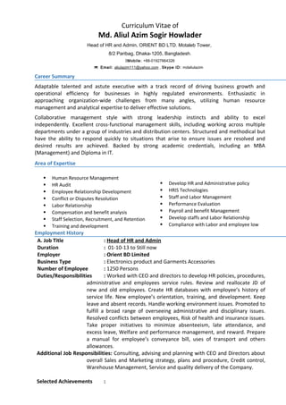 Curriculum Vitae of
Md. Aliul Azim Sogir Howlader
Head of HR and Admin, ORIENT BD LTD. Motaleb Tower,
8/2 Paribag, Dhaka-1205, Bangladesh.
Mobile: +88-01927664326
Email: aliulazim111@yahoo.com , Skype ID: mdaliulazim
Career Summary
Adaptable talented and astute executive with a track record of driving business growth and
operational efficiency for businesses in highly regulated environments. Enthusiastic in
approaching organization-wide challenges from many angles, utilizing human resource
management and analytical expertise to deliver effective solutions.
Collaborative management style with strong leadership instincts and ability to excel
independently. Excellent cross-functional management skills, including working across multiple
departments under a group of industries and distribution centers. Structured and methodical but
have the ability to respond quickly to situations that arise to ensure issues are resolved and
desired results are achieved. Backed by strong academic credentials, including an MBA
(Management) and Diploma in IT.
Area of Expertise
 Human Resource Management
 HR Audit
 Employee Relationship Development
 Conflict or Disputes Resolution
 Labor Relationship
 Compensation and benefit analysis
 Staff Selection, Recruitment, and Retention
 Training and development
 Develop HR and Administrative policy
 HRIS Technologies
 Staff and Labor Management
 Performance Evaluation
 Payroll and benefit Management
 Develop staffs and Labor Relationship
 Compliance with Labor and employee low
Employment History
A. Job Title : Head of HR and Admin
Duration : 01-10-13 to Still now
Employer : Orient BD Limited
Business Type : Electronics product and Garments Accessories
Number of Employee : 1250 Persons
Duties/Responsibilities : Worked with CEO and directors to develop HR policies, procedures,
administrative and employees service rules. Review and reallocate JD of
new and old employees. Create HR databases with employee’s history of
service life. New employee’s orientation, training, and development. Keep
leave and absent records. Handle working environment issues. Promoted to
fulfill a broad range of overseeing administrative and disciplinary issues.
Resolved conflicts between employees, Risk of health and insurance issues.
Take proper initiatives to minimize absenteeism, late attendance, and
excess leave, Welfare and performance management, and reward. Prepare
a manual for employee’s conveyance bill, uses of transport and others
allowances.
Additional Job Responsibilities: Consulting, advising and planning with CEO and Directors about
overall Sales and Marketing strategy, plans and procedure, Credit control,
Warehouse Management, Service and quality delivery of the Company.
Selected Achievements :
 