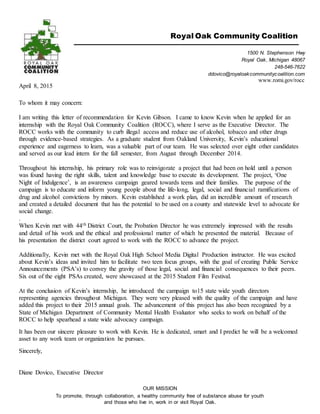 OUR MISSION
To promote, through collaboration, a healthy community free of substance abuse for youth
and those who live in, work in or visit Royal Oak.
April 8, 2015
To whom it may concern:
I am writing this letter of recommendation for Kevin Gibson. I came to know Kevin when he applied for an
internship with the Royal Oak Community Coalition (ROCC), where I serve as the Executive Director. The
ROCC works with the community to curb illegal access and reduce use of alcohol, tobacco and other drugs
through evidence-based strategies. As a graduate student from Oakland University, Kevin’s educational
experience and eagerness to learn, was a valuable part of our team. He was selected over eight other candidates
and served as our lead intern for the fall semester, from August through December 2014.
Throughout his internship, his primary role was to reinvigorate a project that had been on hold until a person
was found having the right skills, talent and knowledge base to execute its development. The project, ‘One
Night of Indulgence’, is an awareness campaign geared towards teens and their families. The purpose of the
campaign is to educate and inform young people about the life-long, legal, social and financial ramifications of
drug and alcohol convictions by minors. Kevin established a work plan, did an incredible amount of research
and created a detailed document that has the potential to be used on a county and statewide level to advocate for
social change.
.
When Kevin met with 44th District Court, the Probation Director he was extremely impressed with the results
and detail of his work and the ethical and professional matter of which he presented the material. Because of
his presentation the district court agreed to work with the ROCC to advance the project.
Additionally, Kevin met with the Royal Oak High School Media Digital Production instructor. He was excited
about Kevin’s ideas and invited him to facilitate two teen focus groups, with the goal of creating Public Service
Announcements (PSA’s) to convey the gravity of those legal, social and financial consequences to their peers.
Six out of the eight PSAs created, were showcased at the 2015 Student Film Festival.
At the conclusion of Kevin’s internship, he introduced the campaign to15 state wide youth directors
representing agencies throughout Michigan. They were very pleased with the quality of the campaign and have
added this project to their 2015 annual goals. The advancement of this project has also been recognized by a
State of Michigan Department of Community Mental Health Evaluator who seeks to work on behalf of the
ROCC to help spearhead a state wide advocacy campaign.
It has been our sincere pleasure to work with Kevin. He is dedicated, smart and I predict he will be a welcomed
asset to any work team or organization he pursues.
Sincerely,
Diane Dovico, Executive Director
Royal Oak Community Coalition
1500 N. Stephenson Hwy
Royal Oak, Michigan 48067
248-546-7622
ddovico@royaloakcommunitycoalition.com
www.romi.gov/rocc
 