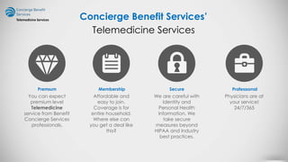 Concierge Benefit Services’
Premıum
You can expect
premium level
Telemedicine
service from Benefit
Concierge Services
professionals.
Membership
Affordable and
easy to join.
Coverage is for
entire household.
Where else can
you get a deal like
this?
Secure
We are careful with
Identity and
Personal Health
Information. We
take secure
measures beyond
HIPAA and Industry
best practices.
Professıonal
Physicians are at
your service!
24/7/365
Telemedicine Services
Telemedicine Services
 