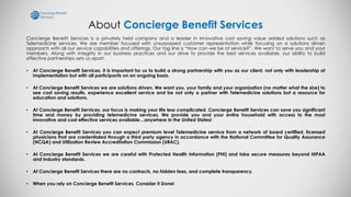 About Concierge Benefit Services
Concierge Benefit Services is a privately held company and a leader in innovative cost saving value added solutions such as
Telemedicine services. We are member focused with unsurpassed customer representation while focusing on a solutions driven
approach with all our service capabilities and offerings. Our tag line is “How can we be of service?”. We want to serve you and your
members. Along with integrity in our business practices and our drive to provide the best services available, our ability to build
effective partnerships sets us apart.
• At Concierge Benefit Services, it is important for us to build a strong partnership with you as our client, not only with leadership at
implementation but with all participants on an ongoing basis.
• At Concierge Benefit Services we are solutions driven. We want you, your family and your organization (no matter what the size) to
see cost saving results, experience excellent service and be not only a partner with Telemedicine solutions but a resource for
education and solutions.
• At Concierge Benefit Services, our focus is making your life less complicated. Concierge Benefit Services can save you significant
time and money by providing telemedicine services. We provide you and your entire household with access to the most
innovative and cost effective services available…anywhere in the United States!
• At Concierge Benefit Services you can expect premium level Telemedicine service from a network of board certified, licensed
physicians that are credentialed through a third party agency in accordance with the National Committee for Quality Assurance
(NCQA) and Utilization Review Accreditation Commission (URAC).
• At Concierge Benefit Services we are careful with Protected Health Information (PHI) and take secure measures beyond HIPAA
and Industry standards.
• At Concierge Benefit Services there are no contracts, no hidden fees, and complete transparency.
• When you rely on Concierge Benefit Services, Consider it Done!
 