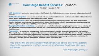 Concierge Benefit Services’ Solutions
We Can Handle It All!
 ACA-Compliancy – we have the experts that know the Affordable Care Act better than anyone and can answer ALL your questions and
concerns.
 Self-Funded Group Plans – we have real solutions to help save employers 25% on current healthcare costs in 2015 and beyond, and we
do this without negatively affecting the richness of your current benefits.
 Voluntary Group Plans – let us help you help your employees with properly understanding how the ACA affects them and their
families, and how to access the most affordable healthcare options that allow them unlimited healthcare access to the best care all the
while saving the average family over $1,000/year on healthcare and insurance costs.
 Buying Healthcare from an Exchange – we can make sure an individual or family is buying the right insurance from an exchange. We
can show how to essentially convert a bronze level plan into a platinum level plan while saving in excess of $1,000/year per family on
healthcare costs.
 Telemedicine – we are the most unique provider of telemedicine services in the USA. We provide the best pricing of all providers!
Most importantly, we educate your company and employees on maximizing their telemedicine benefits. We drive the highest utilization
in the industry because this is where an employer will truly see the cost savings. It does an employer no good to purchase a benefit that
no one knows about nor uses. We will show an employer how telemedicine is a true cost savings benefit that is revolutionizing the
accessing of a doctor or specialist and expediting healthcare at levels never before seen.
“You are the first and only company that actually was able to answer my questions
about ACA-compliancy and help me set up an affordable healthcare plan for my
employees.”
~Jim Wainwright, Denny’s~
 