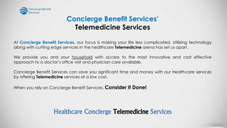 At Concierge Benefit Services, our focus is making your life less complicated. Utilizing technology
along with cutting edge services in the healthcare Telemedicine arena has set us apart.
We provide you and your household with access to the most innovative and cost effective
approach to a doctor’s office visit and physician care available.
Concierge Benefit Services can save you significant time and money with our Healthcare services
by offering Telemedicine services at a low cost.
When you rely on Concierge Benefit Services, Consider it Done!
Healthcare Concierge Telemedicine Services
Concierge Benefit Services’
Telemedicine Services
 