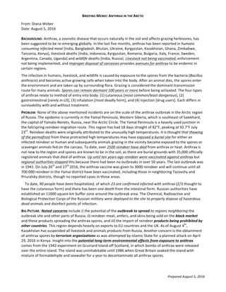 BRIEFING	
  MEMO:	
  ANTHRAX	
  IN	
  THE	
  ARCTIC	
  
Prepared	
  August	
  5,	
  2016	
  
From:	
  Diana	
  Weber	
  
Date:	
  August	
  5,	
  2016	
  
	
  
BACKGROUND:	
  Anthrax,	
  a	
  zoonotic	
  disease	
  that	
  occurs	
  naturally	
  in	
  the	
  soil	
  and	
  affects	
  grazing	
  herbivores,	
  has	
  
been	
  suggested	
  to	
  be	
  re-­‐emerging	
  globally.	
  In	
  the	
  last	
  five	
  months,	
  anthrax	
  has	
  been	
  reported	
  in	
  humans	
  
consuming	
  infected	
  meat	
  [India,	
  Bangladesh,	
  Bhutan,	
  Ukraine,	
  Kyrgyzstan,	
  Kazakhstan,	
  Ghana,	
  Zimbabwe,	
  
Tanzania,	
  Kenya],	
  livestock	
  deaths	
  [India,	
  Indonesia,	
  Kyrgyzstan,	
  Romania,	
  Bulgaria,	
  Italy,	
  France,	
  Sweden,	
  
Argentina,	
  Canada,	
  Uganda]	
  and	
  wildlife	
  deaths	
  [India,	
  Russia].	
  Livestock	
  not	
  being	
  vaccinated,	
  enforcement	
  
not	
  being	
  implemented,	
  and	
  improper	
  disposal	
  of	
  carcasses	
  provides	
  avenues	
  for	
  anthrax	
  to	
  be	
  endemic	
  in	
  
certain	
  regions.	
  
The	
  infection	
  in	
  humans,	
  livestock,	
  and	
  wildlife	
  is	
  caused	
  by	
  exposure	
  to	
  the	
  spores	
  from	
  the	
  bacteria	
  (Bacillus	
  
anthracis)	
  and	
  becomes	
  active	
  growing	
  cells	
  when	
  taken	
  into	
  the	
  body.	
  After	
  an	
  animal	
  dies,	
  the	
  spores	
  enter	
  
the	
  environment	
  and	
  are	
  taken	
  up	
  by	
  surrounding	
  flora.	
  Grazing	
  is	
  considered	
  the	
  dominant	
  transmission	
  
route	
  for	
  many	
  animals.	
  Spores	
  can	
  remain	
  dormant	
  100	
  years	
  or	
  more	
  before	
  being	
  activated.	
  The	
  four	
  types	
  
of	
  anthrax	
  relate	
  to	
  method	
  of	
  entry	
  into	
  body:	
  (1)	
  cutaneous	
  [most	
  common/least	
  dangerous],	
  (2)	
  
gastrointestinal	
  [rarely	
  in	
  US],	
  (3)	
  inhalation	
  [most	
  deadly	
  form],	
  and	
  (4)	
  injection	
  [drug	
  users].	
  Each	
  differs	
  in	
  
survivability	
  with	
  and	
  without	
  treatment.	
  	
  
PROBLEM:	
  None	
  of	
  the	
  above	
  mentioned	
  incidents	
  are	
  on	
  the	
  scale	
  of	
  the	
  anthrax	
  outbreak	
  in	
  the	
  Arctic	
  region	
  
of	
  Russia.	
  The	
  epidemic	
  is	
  currently	
  in	
  the	
  Yamal	
  Peninsula,	
  Western	
  Siberia,	
  which	
  is	
  southeast	
  of	
  Salekhard,	
  
the	
  capital	
  of	
  Yamalo-­‐Nenets,	
  Russia,	
  near	
  the	
  Arctic	
  Circle.	
  The	
  Yamal	
  Peninsula	
  is	
  a	
  heavily	
  used	
  junction	
  in	
  
the	
  fall/spring	
  reindeer	
  migration	
  route.	
  This	
  region	
  has	
  had	
  18	
  days	
  straight	
  of	
  82°F,	
  peaking	
  at	
  92.7°F	
  July	
  
23rd
.	
  Reindeer	
  deaths	
  were	
  originally	
  attributed	
  to	
  the	
  unusually	
  high	
  temperatures.	
  It	
  is	
  thought	
  that	
  thawing	
  
of	
  the	
  permafrost	
  from	
  these	
  protracted	
  high	
  temperatures	
  may	
  have	
  exposed	
  a	
  burial	
  site	
  for	
  either	
  an	
  
infected	
  reindeer	
  or	
  human	
  and	
  subsequently	
  animals	
  grazing	
  in	
  the	
  vicinity	
  became	
  exposed	
  to	
  the	
  spores	
  or	
  
scavenger	
  animals	
  fed	
  on	
  the	
  carcass.	
  To	
  date,	
  over	
  2500	
  reindeer	
  have	
  died	
  from	
  anthrax	
  or	
  heat.	
  Anthrax	
  is	
  
not	
  new	
  to	
  the	
  region	
  and	
  spores	
  are	
  known	
  to	
  be	
  in	
  the	
  soil,	
  as	
  there	
  are	
  burial	
  grounds	
  with	
  35,000	
  officially	
  
registered	
  animals	
  that	
  died	
  of	
  anthrax.	
  Up	
  until	
  ten	
  years	
  ago	
  reindeer	
  were	
  vaccinated	
  against	
  anthrax	
  but	
  
regional	
  authorities	
  stopped	
  this	
  because	
  there	
  had	
  been	
  no	
  outbreaks	
  in	
  over	
  50	
  years.	
  The	
  last	
  outbreak	
  was	
  
in	
  1941.	
  On	
  July	
  26th
	
  and	
  27th	
  
2016,	
  the	
  anthrax	
  vaccine	
  was	
  given	
  to	
  3000	
  reindeer	
  and	
  will	
  continue	
  until	
  all	
  
700	
  000	
  reindeer	
  in	
  the	
  Yamal	
  district	
  have	
  been	
  vaccinated,	
  including	
  those	
  in	
  neighboring	
  Tazovshy	
  and	
  
Priuralsky	
  districts,	
  though	
  no	
  reported	
  cases	
  in	
  those	
  areas.	
  
	
  	
  	
  	
  To	
  date,	
  90	
  people	
  have	
  been	
  hospitalized,	
  of	
  which	
  23	
  are	
  confirmed	
  infected	
  with	
  anthrax	
  (2/3	
  thought	
  to	
  
have	
  the	
  cutaneous	
  form)	
  and	
  there	
  has	
  been	
  one	
  death	
  from	
  the	
  intestinal	
  form.	
  Russian	
  authorities	
  have	
  
established	
  an	
  11000	
  square	
  km	
  buffer	
  zone	
  around	
  the	
  outbreak	
  area.	
  The	
  Chemical,	
  Radioactive	
  and	
  
Biological	
  Protection	
  Corps	
  of	
  the	
  Russian	
  military	
  were	
  deployed	
  to	
  the	
  site	
  to	
  properly	
  dispose	
  of	
  hazardous	
  
dead	
  animals	
  and	
  disinfect	
  points	
  of	
  infection.	
  	
  
BIG	
  PICTURE:	
  Noted	
  concerns	
  include	
  i)	
  the	
  potential	
  of	
  the	
  outbreak	
  to	
  spread	
  to	
  regions	
  neighboring	
  the	
  
outbreak	
  site	
  and	
  other	
  parts	
  of	
  Russia;	
  ii)	
  reindeer	
  meat,	
  antlers,	
  and	
  skins	
  being	
  sold	
  on	
  the	
  black	
  market	
  
and	
  these	
  products	
  spreading	
  the	
  anthrax	
  spores,	
  and	
  iii)	
  the	
  import	
  of	
  reindeer	
  products	
  being	
  prohibited	
  by	
  
other	
  countries.	
  This	
  region	
  depends	
  heavily	
  on	
  exports	
  to	
  EU	
  countries	
  and	
  the	
  UK.	
  As	
  of	
  August	
  4th
,	
  
Kazakhstan	
  has	
  suspended	
  all	
  livestock	
  and	
  animals	
  products	
  from	
  Russia.	
  Another	
  concern	
  is	
  the	
  obtainment	
  
of	
  anthrax	
  spores	
  by	
  terrorism	
  organizations	
  as	
  was	
  attempted	
  by	
  Islamic	
  State	
  for	
  a	
  planned	
  attack	
  on	
  April	
  
29,	
  2016	
  in	
  Kenya.	
  Insight	
  into	
  the	
  potential	
  long-­‐term	
  environmental	
  effects	
  from	
  exposure	
  to	
  anthrax	
  
comes	
  from	
  the	
  1942	
  experiment	
  on	
  Gruinard	
  Island	
  off	
  Scotland,	
  in	
  which	
  bombs	
  of	
  anthrax	
  were	
  released	
  
over	
  the	
  entire	
  island.	
  The	
  island	
  was	
  uninhabitable	
  until	
  1986	
  when	
  Great	
  Britain	
  soaked	
  the	
  island	
  with	
  
mixture	
  of	
  formaldehyde	
  and	
  seawater	
  for	
  a	
  year	
  to	
  decontaminate	
  all	
  anthrax	
  spores.	
  	
  
	
  
 