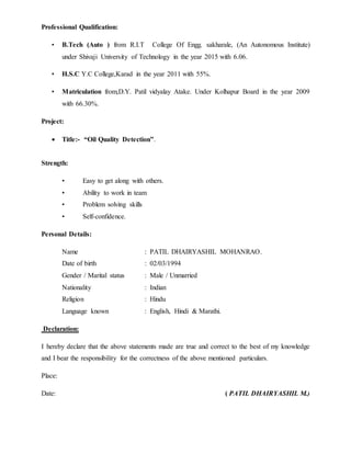 Professional Qualification:
• B.Tech (Auto ) from R.I.T College Of Engg. sakharale, (An Autonomous Institute)
under Shivaji University of Technology in the year 2015 with 6.06.
• H.S.C Y.C College,Karad in the year 2011 with 55%.
• Matriculation from,D.Y. Patil vidyalay Atake. Under Kolhapur Board in the year 2009
with 66.30%.
Project:
 Title:- “Oil Quality Detection”.
Strength:
• Easy to get along with others.
• Ability to work in team
• Problem solving skills
• Self-confidence.
Personal Details:
Name : PATIL DHAIRYASHIL MOHANRAO.
Date of birth : 02/03/1994
Gender / Marital status : Male / Unmarried
Nationality : Indian
Religion : Hindu
Language known : English, Hindi & Marathi.
Declaration:
I hereby declare that the above statements made are true and correct to the best of my knowledge
and I bear the responsibility for the correctness of the above mentioned particulars.
Place:
Date: ( PATIL DHAIRYASHIL M.)
 