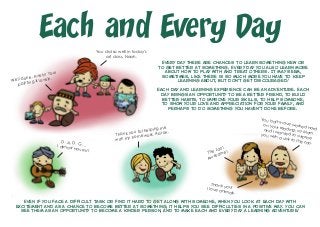 Every day there are chances to learn something new or
to get better at something. Every day you also learn more
about how to play with and treat others. It may seem,
sometimes, like there is so much more you have to keep
learning about, but don’t get discouraged!
Each day and learning experience can be an adventure. Each
day brings an opportunity to be a better friend, to build
better habits, to improve your skills, to help someone,
to show your love and appreciation for your family, and
perhaps to do something you haven’t done before.
Each and Every Day
Even if you face a difficult task or find it hard to get along with someone, when you look at each day with
excitement and as a chance to become better at something, it helps you see difficulties in a positive way. You can
see them as an opportunity to become a kinder person, and to make each and every day a learning adventure!
Well done, Avery! Your
painting is lovely.
You did so well in today’s
art class, Noah.
D, A, D, G …I almost have it!
You both have worked hard
on your reading, so Mom
and I wanted to surprise
you with a visit to the zoo.
The zoo!
Awesome!
Thank you!I love animals.
Thank you for helping me
with my homework, Aaron.
 