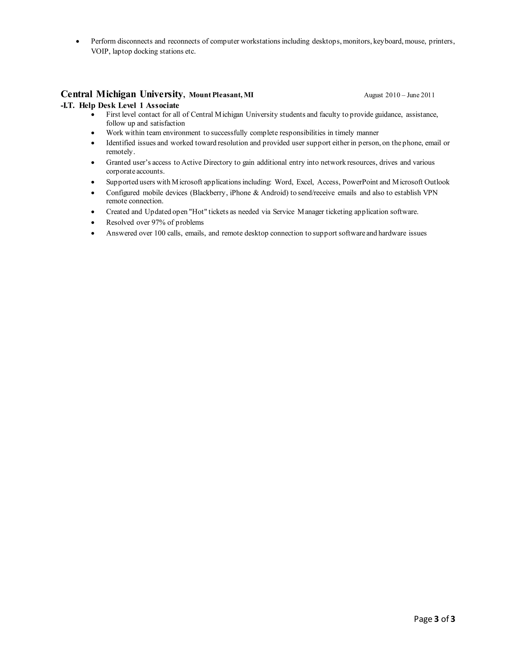 Page 3 of 3
 Perform disconnects and reconnects of computer workstations including desktops, monitors, keyboard, mouse, printers,
VOIP, laptop docking stations etc.
Central Michigan University, Mount Pleasant, MI August 2010 – June 2011
-I.T. Help Desk Level 1 Associate
 First level contact for all of Central Michigan University students and faculty to provide guidance, assistance,
follow up and satisfaction
 Work within team environment to successfully complete responsibilities in timely manner
 Identified issues and worked toward resolution and provided user support either in person, on thephone, email or
remotely.
 Granted user’s access to Active Directory to gain additional entry into network resources, drives and various
corporateaccounts.
 Supported users with Microsoft applications including: Word, Excel, Access, PowerPoint and Microsoft Outlook
 Configured mobile devices (Blackberry, iPhone & Android) to send/receive emails and also to establish VPN
remote connection.
 Created and Updated open "Hot" tickets as needed via Service Manager ticketing application software.
 Resolved over 97% of problems
 Answered over 100 calls, emails, and remote desktop connection to support softwareand hardware issues
 