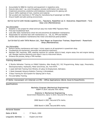 > Accountable for BBQ for machine and equipment in respective zone.
> Execute daily start - up, zone throughput, process confirmation and close out.
> Implement preventive, predictive and breakdown maintenance for glazing cell.
> Ensure 100% readiness of man, machine and material.
> Set up plant and machinery in TCF shop for manufacturing of passenger car B562.
> Ensure health and safe working environment.
Oct’12-Jun’13 with Honda Logistics Inc., Tapukara, Rajasthan as Jr. Executive; Department - Tyre
Assy Line (Maintenance)
Key Deliverables
> Establish a new project for wheel and tyre assy line inside HMSI Tapukara Plant.
> Find and troubleshoot fault.
> Look after daily maintenance check list and preventive & breakdown maintenance.
> Responsible for activities lean with maintenance i.e. - 5S, CI, TPM and KAIZEN.
> Handle daily breakdown maintenance like motor and electrical panel problem.
Jun’10-Oct’12 with TATA Motors Ltd., Pant Nagar as Supervisor Trainee; Department - Powertrain
Shop (Maintenance)
Key Deliverables
> Perform facility maintenance and major / minor repairs on all equipment in powertrain shop.
> Troubleshoot all mechanical, pneumatic and electrical machinery.
> Maintain CNC machines, SPM, washing machine for cylinder block & head, engine assay line and engine testing
cell. Manage machine downtime and report it due to instrument failure.
> Enhance the process, being a TPM member.
Training Attended
> 2 Months Refresher Training on FANUC Robotics, Allen Bradly PLC, PLC Programming, Relay Logic, Pneumatics,
Electropneumatics, Hydraulics, Motor and Drives, etc. from NTTF.
> 1 week Soft Skill Training from Ministry of Labour & Employment, Dehradun.
> 1 Week Kawasaki Advance Robotics Training in Ahmedabad.
> 3 Days Training for SCA System for Glazing Cell in Pune.
> Fire and Safety Training.
IT Skills: Conversant with Internet and MS – Office Applications (Word, Excel & PowerPoint).
Qualifications
Bachelor Program (Mechanical Engineering)
NIBMT in 2014. Secured 70% marks.
Diploma in Mechanical Engineering
Government Polytechnic, Garur in 2010. Secured 67% marks.
XII
CBSE Board in 2007. Secured 67% marks.
X
CBSE Board in 2005. Secured 80% marks.
Personal Dossier
Date of Birth : 5th
March, 1990
Linguistic Abilities : English and Hindi
 