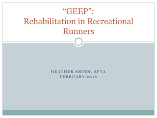 H E A T H E R S M I T H , S P T A
F E B R U A R Y 2 0 1 6
“GEEP”:
Rehabilitation in Recreational
Runners
 