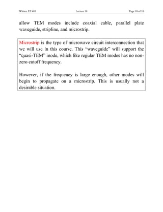 Whites, EE 481               Lecture 10                 Page 10 of 10



allow TEM modes include coaxial cable, parallel plate
waveguide, stripline, and microstrip.

Microstrip is the type of microwave circuit interconnection that
we will use in this course. This “waveguide” will support the
“quasi-TEM” mode, which like regular TEM modes has no non-
zero cutoff frequency.

However, if the frequency is large enough, other modes will
begin to propagate on a microstrip. This is usually not a
desirable situation.
 