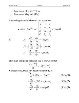 Whites, EE 481                       Lecture 10                         Page 2 of 10



     •   Transverse Electric (TE), or
     •   Transverse Magnetic (TM).

Proceeding from the Maxwell curl equations:
                              ˆ
                              x    yˆ    ˆ
                                         z
                                         ∂        ∂    ∂
                 ∇ × E = − jωμ H ⇒                        = − jωμ H
                                         ∂x       ∂y   ∂z
                                         Ex       Ey   Ez
                             ∂Ez ∂E y
or                    ˆ
                      x:         −     = − jωμ H x
                              ∂y   ∂z
                            ⎛ ∂E ∂E ⎞
                      y : − ⎜ z − x ⎟ = − jωμ H y
                      ˆ
                            ⎝ ∂x    ∂z ⎠
                            ∂E y ∂Ex
                      ˆ
                      z:         −    = − jωμ H z
                             ∂x    ∂y

However, the spatial variation in z is known so that
                     ∂ ( e− jβ z )
                                   = − j β ( e− jβ z )
                         ∂z
Consequently, these curl equations simplify to
                     ∂Ez
                          + j β E y = − jωμ H x                       (3.3a),(1)
                      ∂y
                      ∂E
                   − z − j β Ex = − jωμ H y                       (3.3b),(2)
                       ∂x
                      ∂E y ∂Ex
                            −        = − jωμ H z                      (3.3c),(3)
                       ∂x        ∂y
 