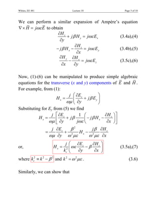 Whites, EE 481                   Lecture 10                    Page 3 of 10



We can perform a similar expansion of Ampère’s equation
∇ × H = jωε E to obtain
                    ∂H z
                         + j β H y = jωε Ex   (3.4a),(4)
                     ∂y
                              ∂H z
                   − jβ H x −      = jωε E y  (3.4b),(5)
                               ∂x
                     ∂H y ∂H x
                          −       = jωε Ez    (3.5c),(6)
                      ∂x      ∂y

Now, (1)-(6) can be manipulated to produce simple algebraic
equations for the transverse (x and y) components of E and H .
For example, from (1):
                            j ⎛ ∂Ez         ⎞
                     Hx =           + jβ Ey ⎟
                          ωμ ⎜ ∂y
                              ⎝             ⎠
Substituting for Ey from (5) we find
                   j ⎡ ∂Ez        1 ⎛             ∂H z ⎞ ⎤
           Hx =       ⎢    + jβ      ⎜ − jβ H x −      ⎟⎥
                 ωμ ⎣ ∂y        jωε ⎝              ∂x ⎠ ⎦
                    j ∂Ez   β2     j β ∂H z
                 =        + 2 Hx − 2
                   ωμ ∂y ω με     ω με ∂x
                             j ⎛ ∂Ez       ∂H z ⎞
or,                  Hx =       ⎜ ωε    −β      ⎟            (3.5a),(7)
                            kc2 ⎝    ∂y     ∂x ⎠
where kc2 ≡ k 2 − β 2 and k 2 = ω 2 με .                          (3.6)

Similarly, we can show that
 