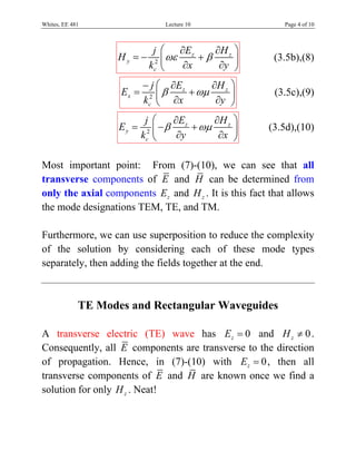 Whites, EE 481                  Lecture 10                Page 4 of 10



                              j ⎛ ∂Ez       ∂H z ⎞
                    Hy = −         ωε    +β
                             kc2 ⎜           ∂y ⎟
                                                        (3.5b),(8)
                                 ⎝    ∂x         ⎠
                           − j ⎛ ∂Ez      ∂H z ⎞
                    Ex =       ⎜ β   + ωμ      ⎟        (3.5c),(9)
                           kc2 ⎝ ∂x        ∂y ⎠
                            j ⎛     ∂E      ∂H z ⎞
                    Ey =         − β z + ωμ
                           kc2 ⎜             ∂x ⎟
                                                      (3.5d),(10)
                               ⎝     ∂y          ⎠

Most important point: From (7)-(10), we can see that all
transverse components of E and H can be determined from
only the axial components Ez and H z . It is this fact that allows
the mode designations TEM, TE, and TM.

Furthermore, we can use superposition to reduce the complexity
of the solution by considering each of these mode types
separately, then adding the fields together at the end.



             TE Modes and Rectangular Waveguides

A transverse electric (TE) wave has Ez = 0 and H z ≠ 0 .
Consequently, all E components are transverse to the direction
of propagation. Hence, in (7)-(10) with Ez = 0 , then all
transverse components of E and H are known once we find a
solution for only H z . Neat!
 
