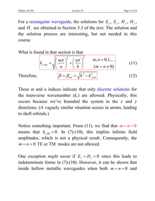 Whites, EE 481                         Lecture 10                      Page 5 of 10



For a rectangular waveguide, the solutions for Ex , E y , H x , H y ,
and H z are obtained in Section 3.3 of the text. The solution and
the solution process are interesting, but not needed in this
course.

What is found in that section is that
                            ⎛ mπ ⎞ ⎛ nπ ⎞
                                   2                2
                                                        m, n = 0,1,…
                 kc ,mn   = ⎜    ⎟ +⎜   ⎟                                  (11)
                            ⎝  a ⎠ ⎝ b ⎠                ( m = n ≠ 0)

Therefore,                    β = β mn = k 2 − kc2,mn                      (12)

These m and n indices indicate that only discrete solutions for
the transverse wavenumber (kc) are allowed. Physically, this
occurs because we’ve bounded the system in the x and y
directions. (A vaguely similar situation occurs in atoms, leading
to shell orbitals.)

Notice something important. From (11), we find that m = n = 0
means that kc ,00 = 0 . In (7)-(10), this implies infinite field
amplitudes, which is not a physical result. Consequently, the
m = n = 0 TE or TM modes are not allowed.

One exception might occur if Ez = H z = 0 since this leads to
indeterminate forms in (7)-(10). However, it can be shown that
inside hollow metallic waveguides when both m = n = 0 and
 