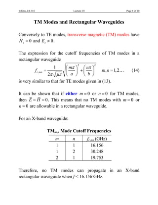 Whites, EE 481                Lecture 10                     Page 8 of 10



             TM Modes and Rectangular Waveguides

Conversely to TE modes, transverse magnetic (TM) modes have
H z = 0 and Ez ≠ 0 .

The expression for the cutoff frequencies of TM modes in a
rectangular waveguide
                            ⎛ mπ ⎞ ⎛ nπ ⎞
                                 2            2
                    1
          f c ,mn =         ⎜    ⎟ +⎜   ⎟     m, n = 1, 2…       (14)
                    2π με ⎝    a ⎠ ⎝ b ⎠
is very similar to that for TE modes given in (13).

It can be shown that if either m = 0 or n = 0 for TM modes,
then E = H = 0 . This means that no TM modes with m = 0 or
n = 0 are allowable in a rectangular waveguide.

For an X-band waveguide:

                  TMm,n Mode Cutoff Frequencies
                     m       n             fc,mn (GHz)
                     1       1                16.156
                     1       2                30.248
                     2       1                19.753

Therefore, no TM modes can propagate in an X-band
rectangular waveguide when f < 16.156 GHz.
 