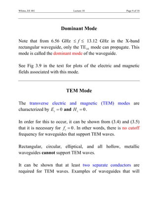 Whites, EE 481                 Lecture 10                    Page 9 of 10




                        Dominant Mode

Note that from 6.56 GHz ≤ f ≤ 13.12 GHz in the X-band
rectangular waveguide, only the TE 10 mode can propagate. This
mode is called the dominant mode of the waveguide.

See Fig 3.9 in the text for plots of the electric and magnetic
fields associated with this mode.



                           TEM Mode

The transverse electric and magnetic (TEM) modes are
characterized by Ez = 0 and H z = 0 .

In order for this to occur, it can be shown from (3.4) and (3.5)
that it is necessary for f c = 0 . In other words, there is no cutoff
frequency for waveguides that support TEM waves.

Rectangular, circular, elliptical, and all hollow, metallic
waveguides cannot support TEM waves.

It can be shown that at least two separate conductors are
required for TEM waves. Examples of waveguides that will
 