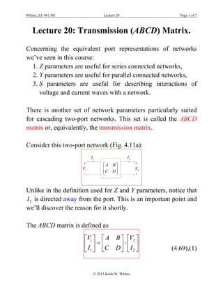 Whites, EE 481/581 Lecture 20 Page 1 of 7
© 2015 Keith W. Whites
Lecture 20: Transmission (ABCD) Matrix.
Concerning the equivalent port representations of networks
we’ve seen in this course:
1. Z parameters are useful for series connected networks,
2. Y parameters are useful for parallel connected networks,
3. S parameters are useful for describing interactions of
voltage and current waves with a network.
There is another set of network parameters particularly suited
for cascading two-port networks. This set is called the ABCD
matrix or, equivalently, the transmission matrix.
Consider this two-port network (Fig. 4.11a):
1V
+
-
A B
C D
 
 
 
1I
2V
+
-
2I
Unlike in the definition used for Z and Y parameters, notice that
2I is directed away from the port. This is an important point and
we’ll discover the reason for it shortly.
The ABCD matrix is defined as
1 2
1 2
V VA B
I IC D
    
     
     (4.69),(1)
 