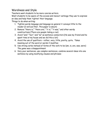 Wordiness and Style
Teachers want students to be more concise writers.
Want students to be aware of the excess and inexact verbiage they use to express
an idea and help them ‘tighten’ their language.
Things to do when writing:
    1. Tighten wordy language and language so general it conveys little to the
       reader (I noticed that, This paper is about)
    2. Remove “there is,” “there are,” “it is,” “it was,” and other wordy
       constructions (There are people taking a run)
    3. Avoid “and,” “but,” and “so” as sentence connectors (He was my friend and he
       spent time at my house and we did this a lot)
    4. Avoid the use of qualifiers – rather, very, little, pretty, quite. Takes
       meaning out of the word or words it modifies
    5. Use strong verbs instead of forms of the verb to be (am, is, are, was, were)
       The game was a disappointment
    6. Vary your sentences, use complex sentences, combine several ideas into one
       sentence by using modifying clauses and phrases
 
