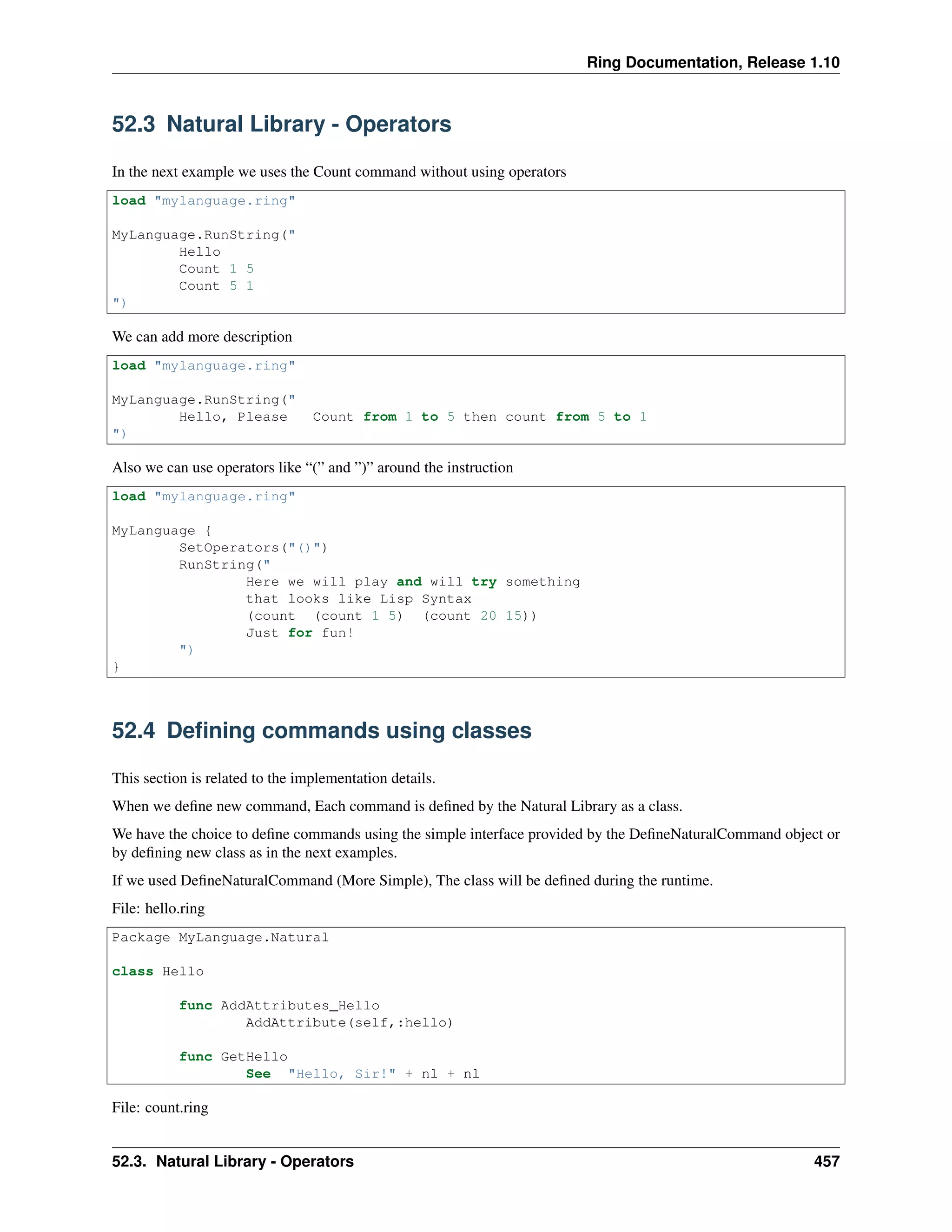 Ring Documentation, Release 1.10
52.3 Natural Library - Operators
In the next example we uses the Count command without using operators
load "mylanguage.ring"
MyLanguage.RunString("
Hello
Count 1 5
Count 5 1
")
We can add more description
load "mylanguage.ring"
MyLanguage.RunString("
Hello, Please Count from 1 to 5 then count from 5 to 1
")
Also we can use operators like “(” and ”)” around the instruction
load "mylanguage.ring"
MyLanguage {
SetOperators("()")
RunString("
Here we will play and will try something
that looks like Lisp Syntax
(count (count 1 5) (count 20 15))
Just for fun!
")
}
52.4 Deﬁning commands using classes
This section is related to the implementation details.
When we deﬁne new command, Each command is deﬁned by the Natural Library as a class.
We have the choice to deﬁne commands using the simple interface provided by the DeﬁneNaturalCommand object or
by deﬁning new class as in the next examples.
If we used DeﬁneNaturalCommand (More Simple), The class will be deﬁned during the runtime.
File: hello.ring
Package MyLanguage.Natural
class Hello
func AddAttributes_Hello
AddAttribute(self,:hello)
func GetHello
See "Hello, Sir!" + nl + nl
File: count.ring
52.3. Natural Library - Operators 457
 