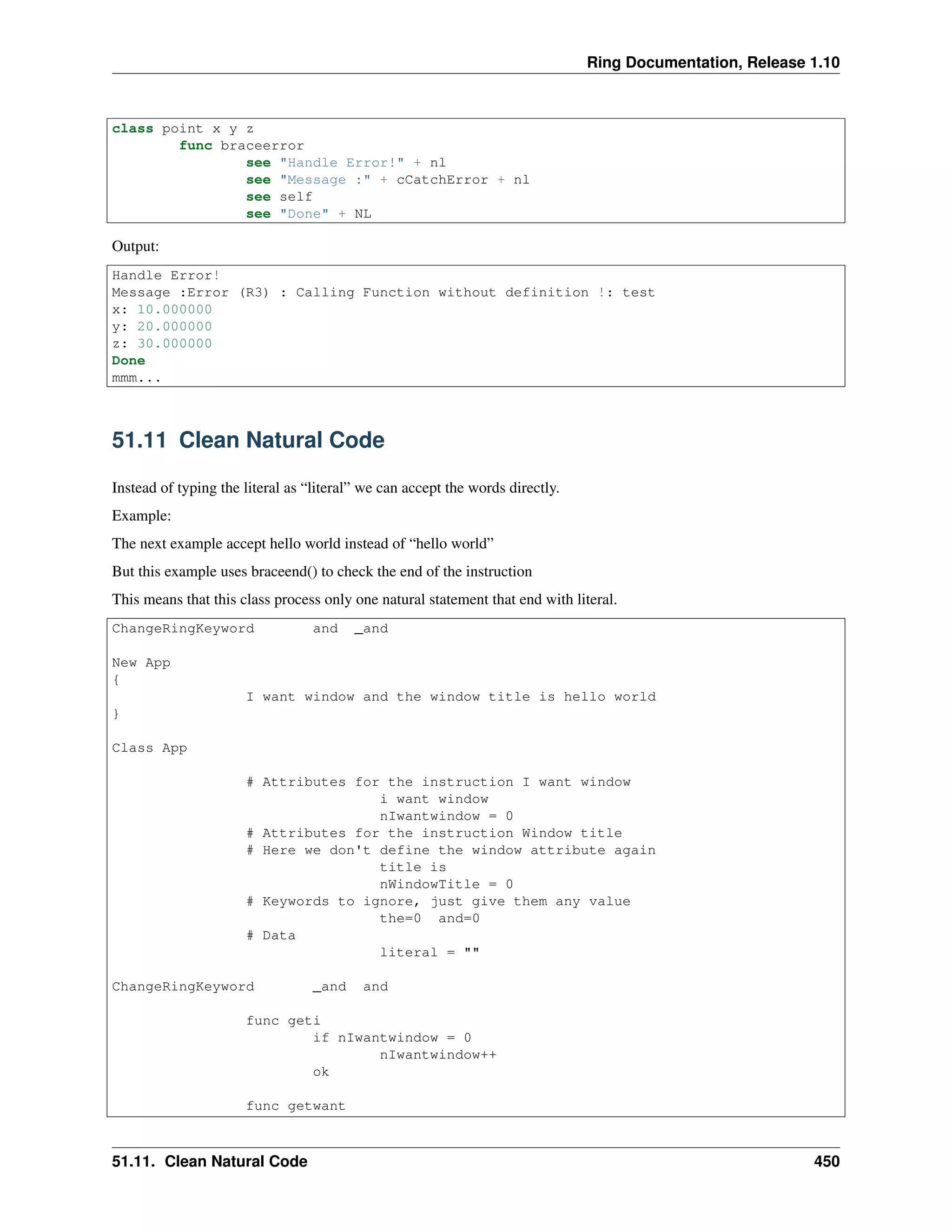 Ring Documentation, Release 1.10
class point x y z
func braceerror
see "Handle Error!" + nl
see "Message :" + cCatchError + nl
see self
see "Done" + NL
Output:
Handle Error!
Message :Error (R3) : Calling Function without definition !: test
x: 10.000000
y: 20.000000
z: 30.000000
Done
mmm...
51.11 Clean Natural Code
Instead of typing the literal as “literal” we can accept the words directly.
Example:
The next example accept hello world instead of “hello world”
But this example uses braceend() to check the end of the instruction
This means that this class process only one natural statement that end with literal.
ChangeRingKeyword and _and
New App
{
I want window and the window title is hello world
}
Class App
# Attributes for the instruction I want window
i want window
nIwantwindow = 0
# Attributes for the instruction Window title
# Here we don't define the window attribute again
title is
nWindowTitle = 0
# Keywords to ignore, just give them any value
the=0 and=0
# Data
literal = ""
ChangeRingKeyword _and and
func geti
if nIwantwindow = 0
nIwantwindow++
ok
func getwant
51.11. Clean Natural Code 450
 