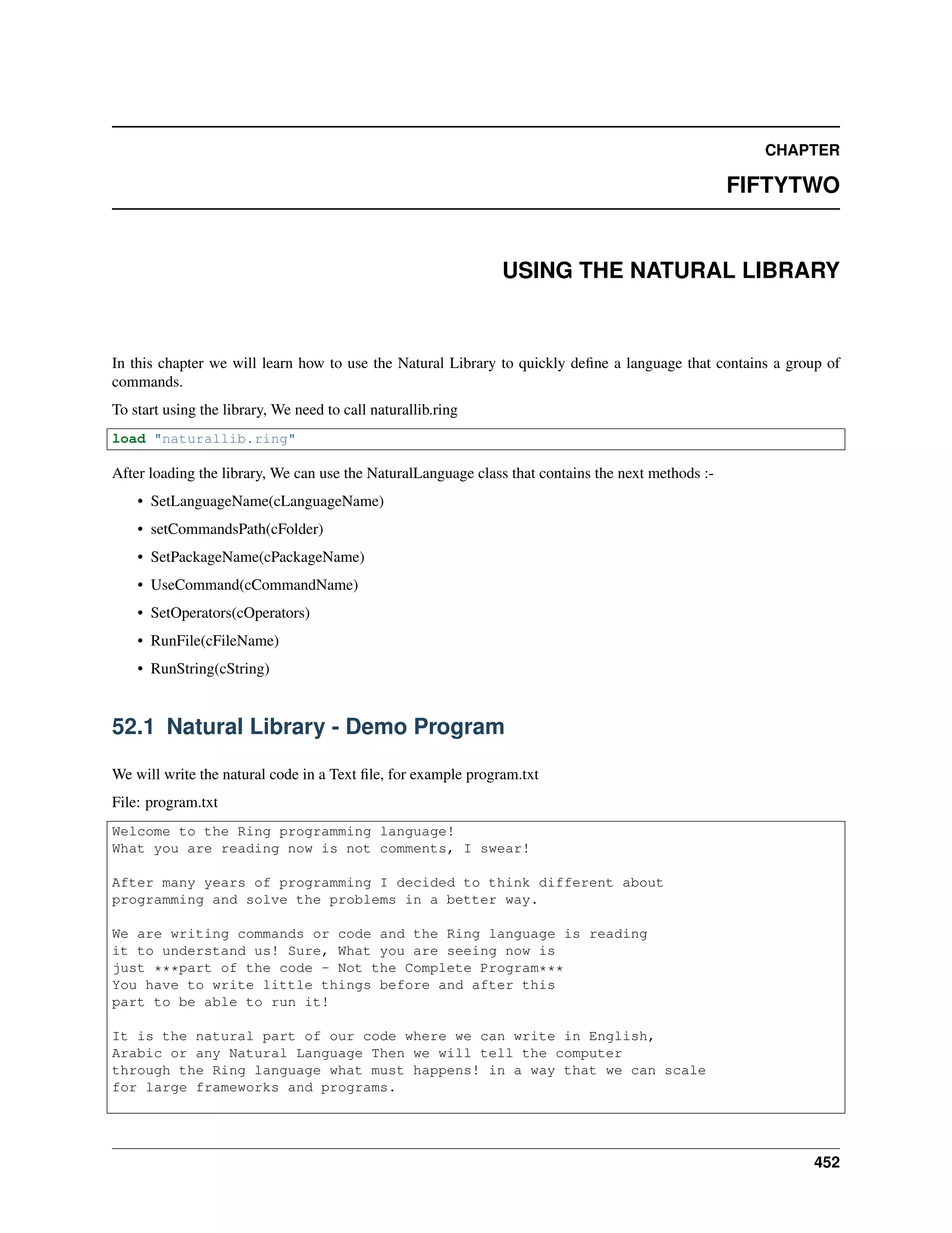 CHAPTER
FIFTYTWO
USING THE NATURAL LIBRARY
In this chapter we will learn how to use the Natural Library to quickly deﬁne a language that contains a group of
commands.
To start using the library, We need to call naturallib.ring
load "naturallib.ring"
After loading the library, We can use the NaturalLanguage class that contains the next methods :-
• SetLanguageName(cLanguageName)
• setCommandsPath(cFolder)
• SetPackageName(cPackageName)
• UseCommand(cCommandName)
• SetOperators(cOperators)
• RunFile(cFileName)
• RunString(cString)
52.1 Natural Library - Demo Program
We will write the natural code in a Text ﬁle, for example program.txt
File: program.txt
Welcome to the Ring programming language!
What you are reading now is not comments, I swear!
After many years of programming I decided to think different about
programming and solve the problems in a better way.
We are writing commands or code and the Ring language is reading
it to understand us! Sure, What you are seeing now is
just ***part of the code - Not the Complete Program***
You have to write little things before and after this
part to be able to run it!
It is the natural part of our code where we can write in English,
Arabic or any Natural Language Then we will tell the computer
through the Ring language what must happens! in a way that we can scale
for large frameworks and programs.
452
 