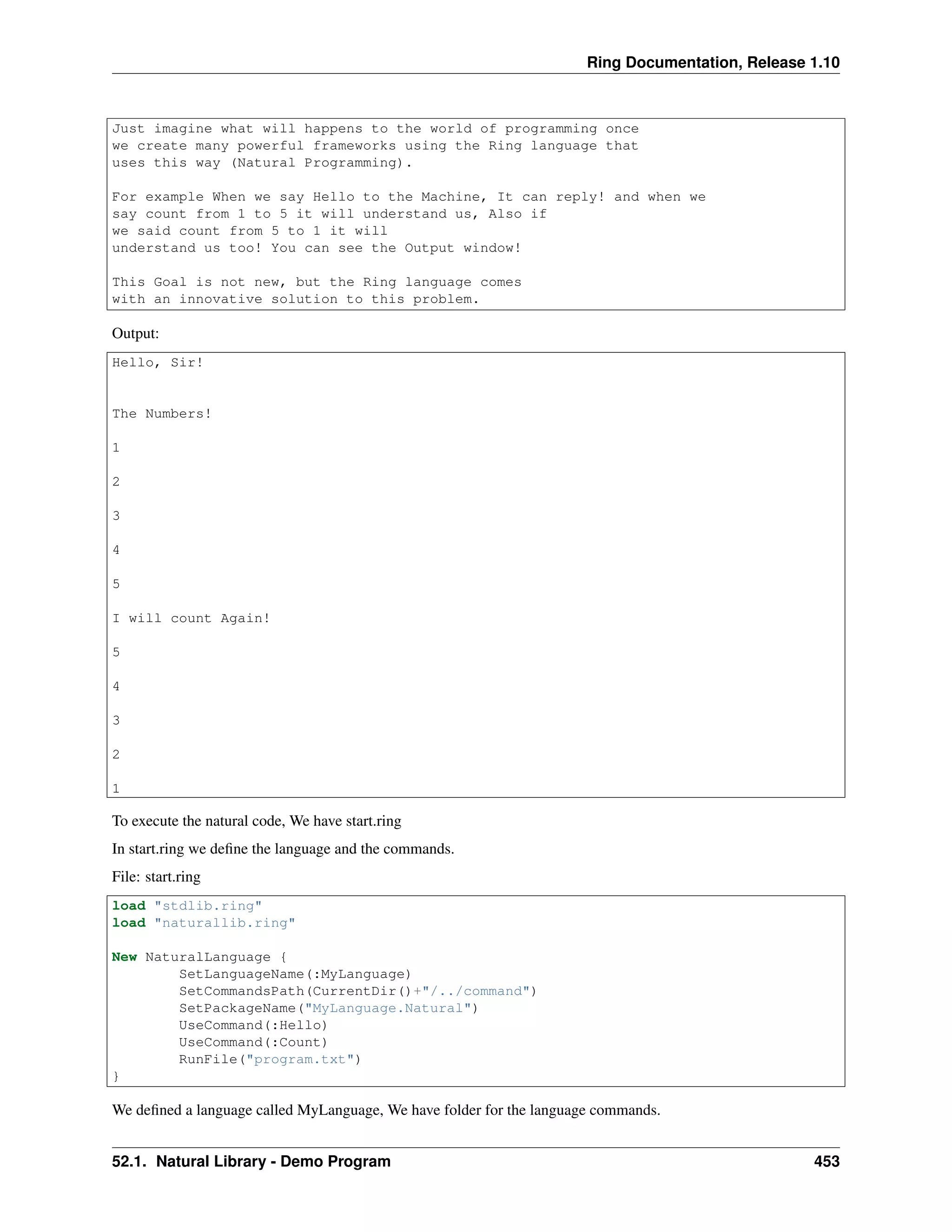 Ring Documentation, Release 1.10
Just imagine what will happens to the world of programming once
we create many powerful frameworks using the Ring language that
uses this way (Natural Programming).
For example When we say Hello to the Machine, It can reply! and when we
say count from 1 to 5 it will understand us, Also if
we said count from 5 to 1 it will
understand us too! You can see the Output window!
This Goal is not new, but the Ring language comes
with an innovative solution to this problem.
Output:
Hello, Sir!
The Numbers!
1
2
3
4
5
I will count Again!
5
4
3
2
1
To execute the natural code, We have start.ring
In start.ring we deﬁne the language and the commands.
File: start.ring
load "stdlib.ring"
load "naturallib.ring"
New NaturalLanguage {
SetLanguageName(:MyLanguage)
SetCommandsPath(CurrentDir()+"/../command")
SetPackageName("MyLanguage.Natural")
UseCommand(:Hello)
UseCommand(:Count)
RunFile("program.txt")
}
We deﬁned a language called MyLanguage, We have folder for the language commands.
52.1. Natural Library - Demo Program 453
 