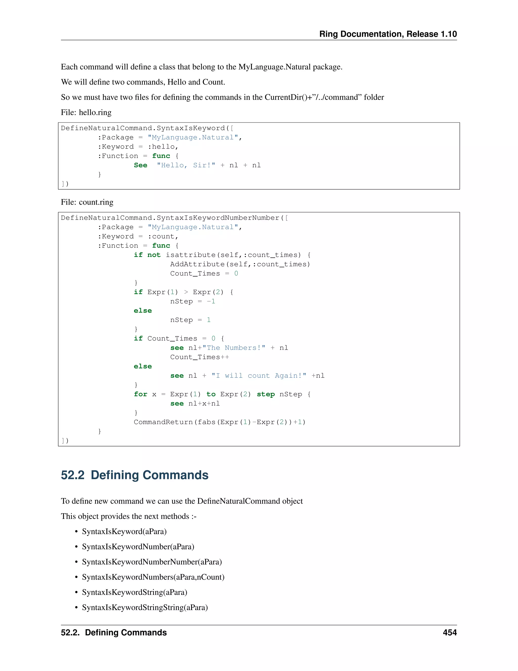 Ring Documentation, Release 1.10
Each command will deﬁne a class that belong to the MyLanguage.Natural package.
We will deﬁne two commands, Hello and Count.
So we must have two ﬁles for deﬁning the commands in the CurrentDir()+”/../command” folder
File: hello.ring
DefineNaturalCommand.SyntaxIsKeyword([
:Package = "MyLanguage.Natural",
:Keyword = :hello,
:Function = func {
See "Hello, Sir!" + nl + nl
}
])
File: count.ring
DefineNaturalCommand.SyntaxIsKeywordNumberNumber([
:Package = "MyLanguage.Natural",
:Keyword = :count,
:Function = func {
if not isattribute(self,:count_times) {
AddAttribute(self,:count_times)
Count_Times = 0
}
if Expr(1) > Expr(2) {
nStep = -1
else
nStep = 1
}
if Count_Times = 0 {
see nl+"The Numbers!" + nl
Count_Times++
else
see nl + "I will count Again!" +nl
}
for x = Expr(1) to Expr(2) step nStep {
see nl+x+nl
}
CommandReturn(fabs(Expr(1)-Expr(2))+1)
}
])
52.2 Deﬁning Commands
To deﬁne new command we can use the DeﬁneNaturalCommand object
This object provides the next methods :-
• SyntaxIsKeyword(aPara)
• SyntaxIsKeywordNumber(aPara)
• SyntaxIsKeywordNumberNumber(aPara)
• SyntaxIsKeywordNumbers(aPara,nCount)
• SyntaxIsKeywordString(aPara)
• SyntaxIsKeywordStringString(aPara)
52.2. Deﬁning Commands 454
 