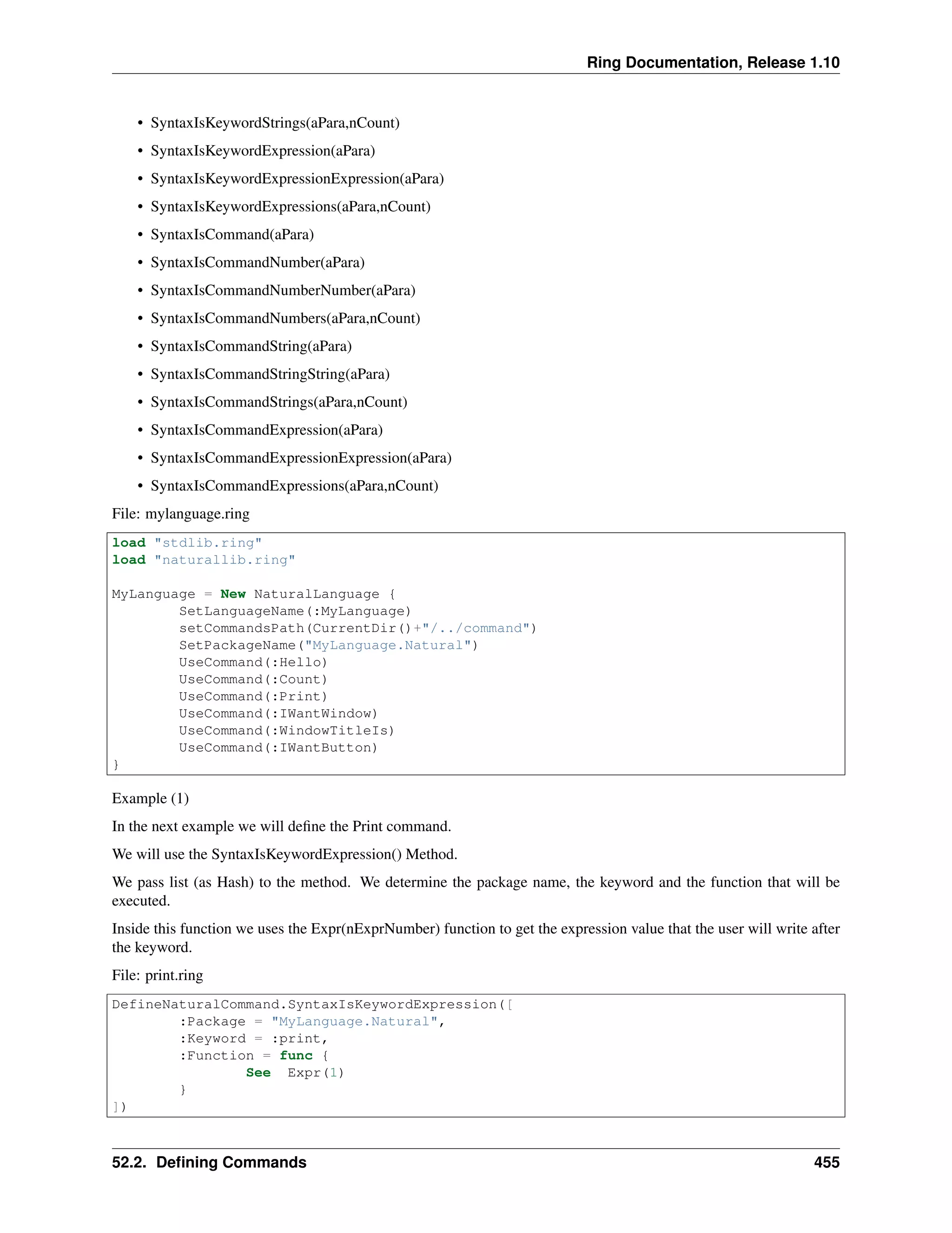 Ring Documentation, Release 1.10
• SyntaxIsKeywordStrings(aPara,nCount)
• SyntaxIsKeywordExpression(aPara)
• SyntaxIsKeywordExpressionExpression(aPara)
• SyntaxIsKeywordExpressions(aPara,nCount)
• SyntaxIsCommand(aPara)
• SyntaxIsCommandNumber(aPara)
• SyntaxIsCommandNumberNumber(aPara)
• SyntaxIsCommandNumbers(aPara,nCount)
• SyntaxIsCommandString(aPara)
• SyntaxIsCommandStringString(aPara)
• SyntaxIsCommandStrings(aPara,nCount)
• SyntaxIsCommandExpression(aPara)
• SyntaxIsCommandExpressionExpression(aPara)
• SyntaxIsCommandExpressions(aPara,nCount)
File: mylanguage.ring
load "stdlib.ring"
load "naturallib.ring"
MyLanguage = New NaturalLanguage {
SetLanguageName(:MyLanguage)
setCommandsPath(CurrentDir()+"/../command")
SetPackageName("MyLanguage.Natural")
UseCommand(:Hello)
UseCommand(:Count)
UseCommand(:Print)
UseCommand(:IWantWindow)
UseCommand(:WindowTitleIs)
UseCommand(:IWantButton)
}
Example (1)
In the next example we will deﬁne the Print command.
We will use the SyntaxIsKeywordExpression() Method.
We pass list (as Hash) to the method. We determine the package name, the keyword and the function that will be
executed.
Inside this function we uses the Expr(nExprNumber) function to get the expression value that the user will write after
the keyword.
File: print.ring
DefineNaturalCommand.SyntaxIsKeywordExpression([
:Package = "MyLanguage.Natural",
:Keyword = :print,
:Function = func {
See Expr(1)
}
])
52.2. Deﬁning Commands 455
 